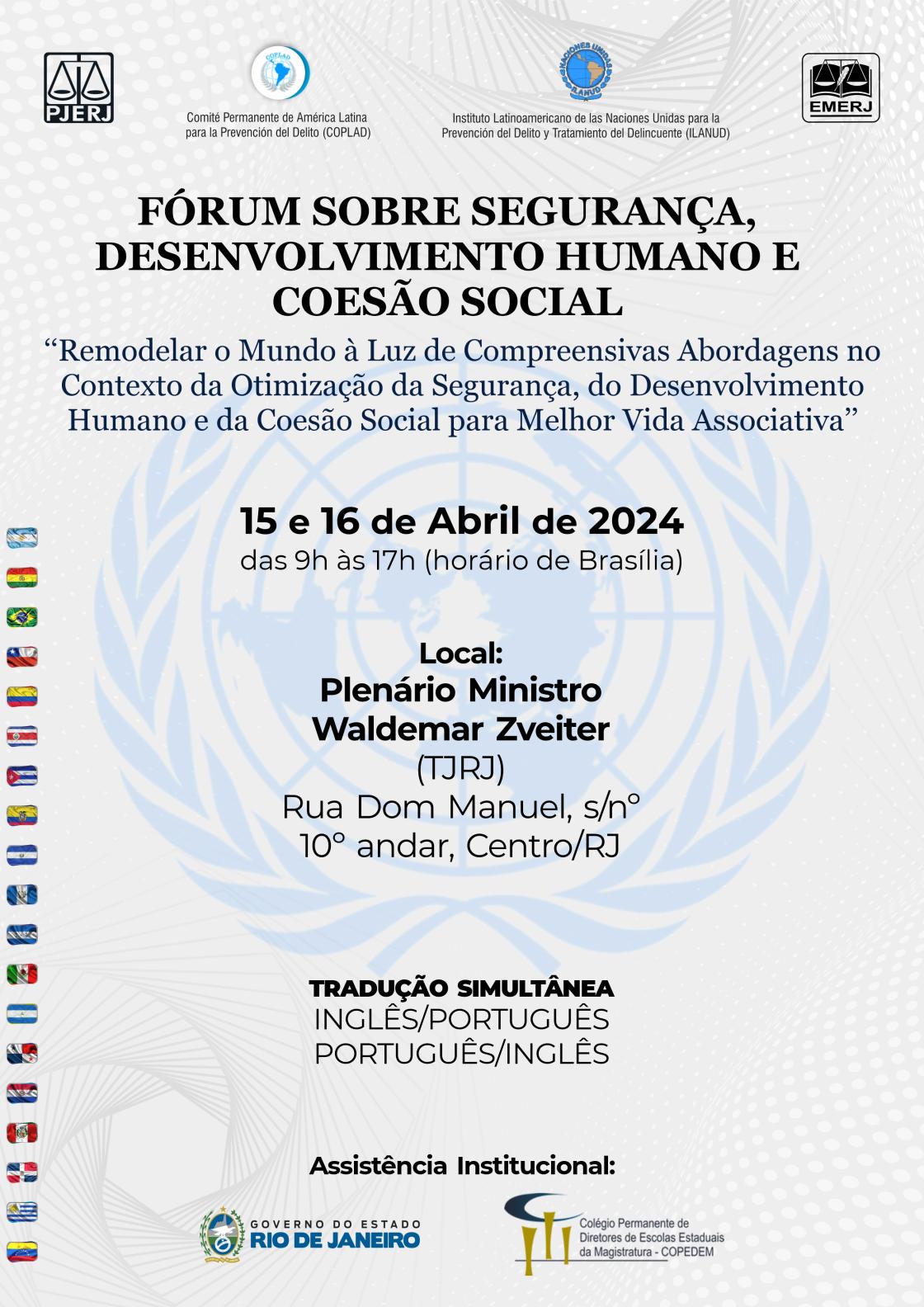 FÓRUM SOBRE SEGURANÇA, DESENVOLVIMENTO HUMANO E COESÃO SOCIAL - "Remodelar o Mundo à Luz de Compreensivas Abordagens no Contexto da Otimização da Segurança, do Desenvolvimento Humano e da Coesão Social para Melhor Vida Associativa" - 15 e 16 de Abril de 2024 - das 9h às 17h (horário de Brasília) - Local: Plenário Ministro Waldemar Zveiter (TJRJ) Rua Dom Manuel, s/nº 10º andar, Centro/RJ - TRADUÇÃO SIMULTÂNEA INGLÊS/PORTUGUÊS PORTUGUÊS/INGLÊS - Assistência Institucional: GOVERNO DO ESTADO RIO DE JANEIRO - Colégio Permanente de Diretores de Escolas Estaduais da Magistratura-COPEDEM