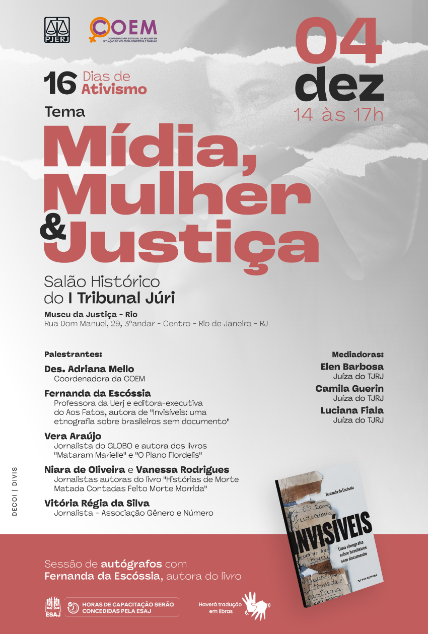 Logotipo PJERJ Logotipo COEM 16 Dias de Ativismo Mídia, Mulher e Justiça 4 de dezembro, das 14 horas às 17 horas Salão Histórico do I Tribunal Júri Museu da Justiça - Rio Rua Dom Manuel, 29, térreo Centro - Rio de Janeiro – RJ Palestrantes: Des. Adriana Mello Coordenadora da COEM Fernanda da Escóssia Professora da Uerj e editora-executiva do Aos Fatos, autora de "Invisíveis: uma etnografia sobre brasileiros sem documento" Vera Araújo Jornalista do GLOBO e autora dos livros "Mataram Marielle" e "O Plano Flordelis" Niara de Oliveira e Vanessa Rodrigues Jornalistas autoras do livro "Histórias de Morte Matada Contadas Feito Morte Morrida" Vitória Régia da Silva Jornalista - Associação Gênero e Número Mediadoras: Elen Barbosa Juíza do TJRJ Camila Guerin Juíza do TJRJ Luciana Fiala Juíza do TJRJ Sessão de autógrafos com Fernanda da Escóssia, autora do livro: Invisíveis, Uma etnografia sobre brasileiros sem documento Logotipo ESAJ Horas de capacitação serão concedidas pela ESAJ