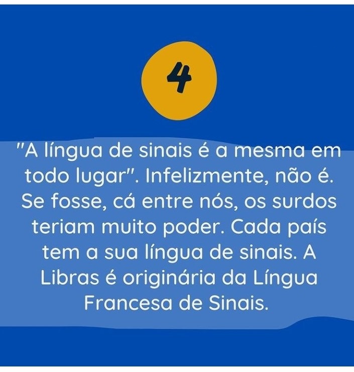 4 - "A língua de sinais é a mesma em todo lugar". Infelizmente, não é. Se fosse, cá entre nós, os surdos teriam muito poder. Cada país tem a sua língua de sinais. A Libras é originária da Língua Francesa de Sinais. 