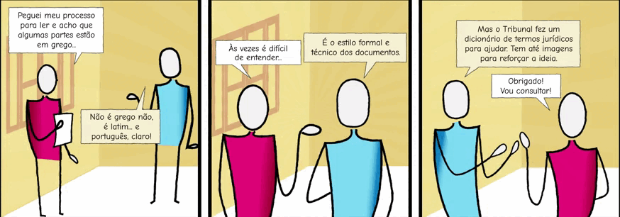 Autodescrição: Três quadros com fundo na cor bege com uma janela. Juntos formam uma história em quadrinhos com a ilustração de duas pessoas com traços simples sem características físicas conversando. Quadro 1. Texto: Peguei meu processo pra ler e acho que algumas partes estão em grego... Não é grego não, é latim ... e português, claro! Quadro 2. Texto: Às vezes é difícil entender ... É o estilo formal e técnico dos documentos. Quadro 3. Texto: Mas o Tribunal fez um dicionário de termos jurídicos para ajudar. Tem até imagens para reforçar a ideia. Obrigado! Vou consultar!