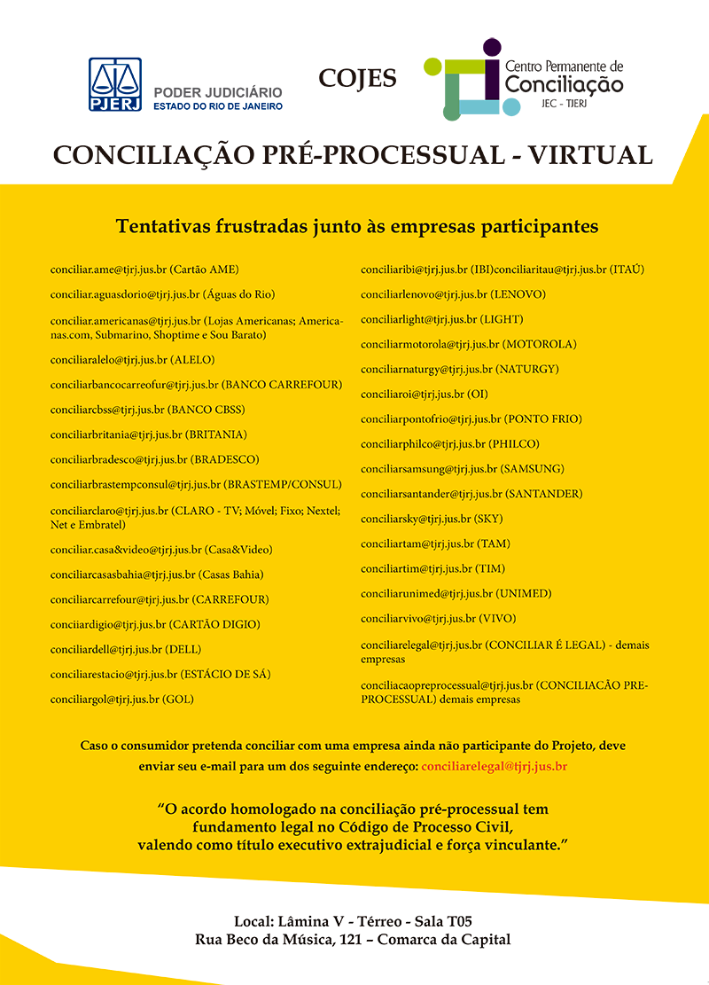 Os e-mails para que os consumidores solicitem sua conciliação pré-processual com os fornecedores/empresas já participantes do Projeto são os seguintes:  conciliar.casa&video@tjrj.jus.br (Casa&Video)  conciliar.americanas@tjrj.jus.br (Lojas Americanas; Americanas.com, Submarino, Shoptime e Sou Barato)  conciliarclaro@tjrj.jus.br (CLARO)  conciliartim@tjrj.jus.br (TIM)  conciliarvivo@tjrj.jus.br (VIVO)  conciliaroi@tjrj.jus.br (OI)  conciliartam@tjrj.jus.br (TAM)  conciliargol@tjrj.jus.br (GOL)  conciliarestacio@tjrj.jus.br (ESTÁCIO DE SÁ)  conciliaritau@tjrj.jus.br (ITAÚ)  conciliarsky@tjrj.jus.br (SKY)  conciliarcarrefour@tjrj.jus.br (CARREFOUR)  conciliarbancocarreofur@tjrj.jus.br ( BANCO CARREFOUR)  conciliarunimed@tjrj.jus.br (UNIMED)  conciliarbradesco@tjrj.jus.br (BRADESCO)  conciliarbrastempconsul@tjrj.jus.br (BRASTEMP/CONSUL)  conciliarlight@tjrj.jus.br (LIGHT)  conciliar.naturgy@tjrj.jus.br (NATURGY)  conciliarcasasbahia@tjrj.jus.br (CASAS BAHIA)  conciliarpontofrio@tjrj.jus.br (PONTO FRIO)  conciliarbritania@tjrj.jus.br (BRITANIA)  conciliarphilco@tjrj.jus.br (PHILCO)  conciliarsamsung@tjrj.jus.br (SAMSUNG)  conciliarsantander@tjrj.jus.br (SANTANDER)  conciliardell@tjrj.jus.br (DELL)  conciliarmotorola@tjrj.jus.br (MOTOROLA)  conciliarlenovo@tjrj.jus.br (LENOVO)  conciliaribi@tjrj.jus.br ( IBI)  conciliarcbss@tjrj.jus.br (BANCO CBSS)  conciiardigio@tjrj.jus.br (CARTÃO DIGIO)  conciliaralelo@tjrj.jus.br (ALELO)  conciliarelegal@tjrj.jus.br (CONCILIAR É LEGAL)  conciliacaopreprocessual@tjrj.jus.br (CONCILIACAOPREPROCESSUAL)  conciliar.ame@tjrj.jus.br (Cartão AME)  conciliar.aguasdorio@tjrj.jus.br (Águas do Rio)