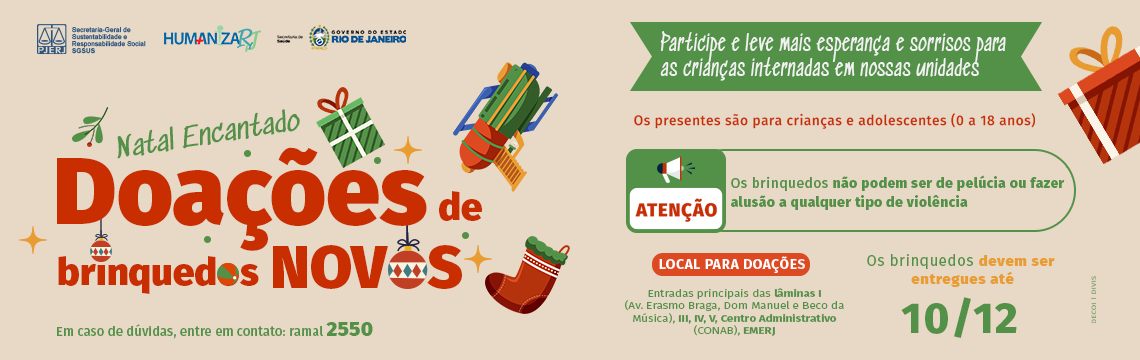 Natal encantado Doações de brinquedos novos  Participe e leve mais esperança e sorrisos para as crianças internadas em nossas unidades  Os presentes são para crianças e adolescentes (0 a 18 anos) Atenção: os brinquedos não podem ser de pelúcia ou fazer alusão a qualquer tipo de violência Em caso de dúvidas, entre em contato: ramal 2550  Local para doações: Entradas principais das lâminas I (Av. Erasmo Braga, Dom Manuel e Beco da Música), III, IV, V, Centro Administrativo (CONAB), EMERJ Os brinquedos devem ser entregues até o dia 10 de dezembro de 2024