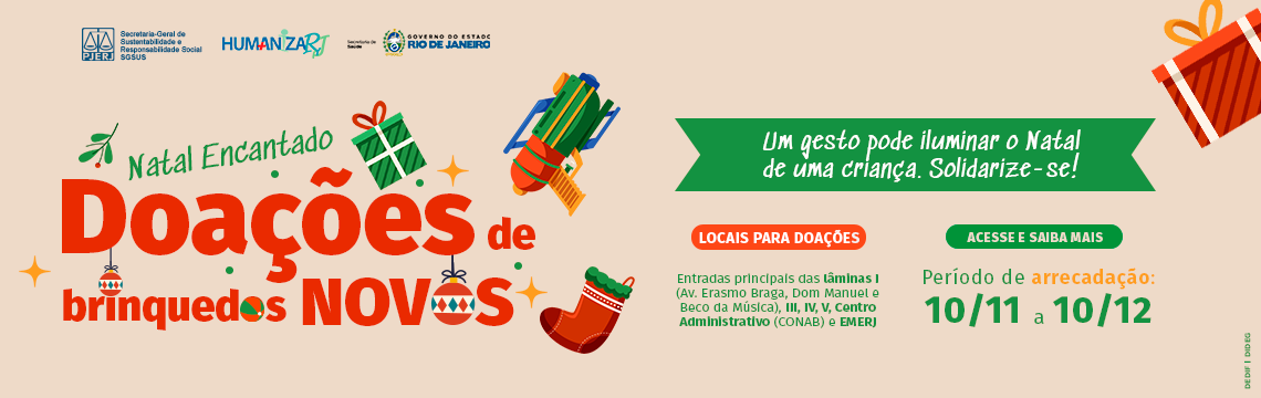 imagem - Texto descritivo: Natal Encantado: Doações de Brinquedos Novos. Um gesto pode iluminar o Natal de uma criança. Solidarize-se! As doações arrecadadas serão destinadas a crianças e adolescentes internados em unidades da rede estadual de saúde do Rio de Janeiro, levando alegria e esperança a quem passará o período natalino sob cuidados hospitalares. O que doar: Brinquedos novos, embalados, sem peças pequenas destacáveis e que não apresentem risco. Atenção: Não doe usados, quebrados, elétricos ou com partes cortantes, pelúcias ou que façam alusão à violência. Locais para doações: Entradas principais das Lâminas I (Av. Erasmo Braga, Dom Manuel e Beco da Música), III, IV, V, Centro Administrativo (CONAB) e EMERJ. Período de arrecadação: 10/11 a 10/12. Logotipos da PJERJ, SGSUS.