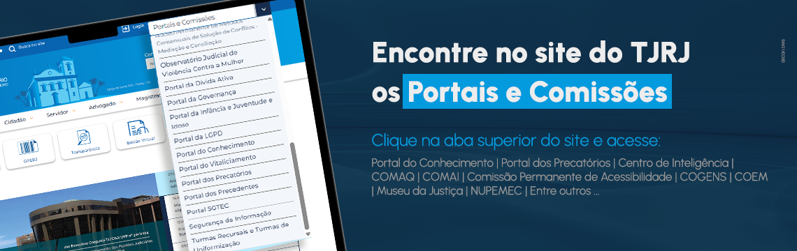 Encontre no site do TJRJ os Portais e Comissões - Clique na aba superior do site e acesse: Portal do Conhecimento - Portal dos Precatórios - Centro de Inteligência - COMAQ - COMAI - Comissão Permanente de Acessibilidade - COGENS - COEM - Museu da Justiça - NUPEMEC - entre outros