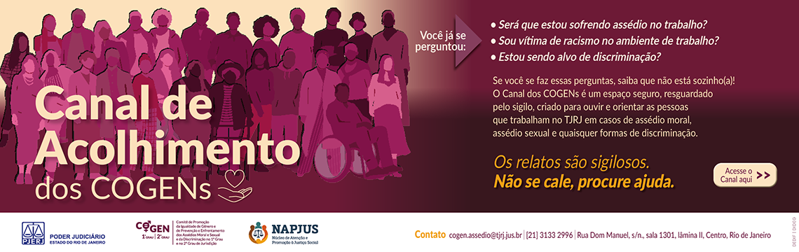imagem - Canal de Acolhimento dos COGENs. Você já se perguntou: Será que estou sofrendo assédio no trabalho? Sou vítima de racismo no ambiente de trabalho? Estou sendo alvo de discriminação?  Se você se faz essas perguntas, saiba que não está sozinho(a)! O Canal dos COGENs é um espaço seguro, resguardado pelo sigilo, criado para ouvir e orientar as pessoas que trabalham no TJRJ em casos de assédio moral, assédio sexual e quaisquer formas de discriminação. Os relatos são sigilosos. Não se cale, procure ajuda. Contato: cogen.assedio@tjrj.jus.br. Telefone: [21] 3133 2996. Endereço: Rua Dom Manuel, s/n., sala 1301, lâmina II, Centro, Rio de Janeiro. PJERJ – Poder Judiciário do Estado do Rio de Janeiro.  COGEN 1º e 2º Grau – Comitê de Promoção da Igualdade de Gênero e de Prevenção e Enfrentamento dos Assédios Moral e Sexual e da Discriminação no 1° Grau e no 2º Grau de Jurisdição. NAPJUS – Núcleo de Atenção e Promoção à Justiça Social.   Acesse o Canal aqui