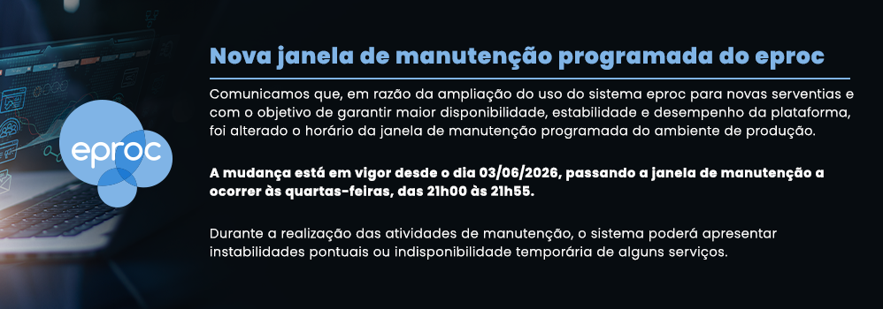 Nova janela de manutenção programada do eproc Comunicamos que, em razão da ampliação do uso do sistema eproc para novas serventias e com o objetivo de garantir maior disponibilidade, estabilidade e desempenho da plataforma, foi alterado o horário da janela de manutenção programada do ambiente de produção. A mudança está em vigor desde o dia 03/06/2026, passando a janela de manutenção a ocorrer às quartas-feiras, das 21h00 às 21h55. Durante a realização das atividades de manutenção, o sistema poderá apresentar instabilidades pontuais ou indisponibilidade temporária de alguns serviços.