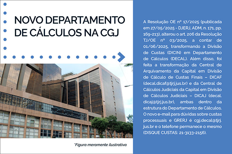 NOVO DEPARTAMENTO DE CÁLCULOS NA CGJ  A Resolução OE nº 17/2025 (publicada em 27/05/2025 - DJERJ, ADM, n. 171, pp. 169-213), alterou o art. 206 da Resolução TJ/OE nº 03/2025, a contar de 01/06/2025, transformando a Divisão de Custas (DICIN) em Departamento de Cálculos (DECAL). Além disso, foi feita a transformação da Central de Arquivamento da Capital em Divisão de Cálculo de Custas Finais – DICAF (decal.dicaf@tjrj.jus.br) e da Central de Cálculos Judiciais da Capital em Divisão de Cálculos Judiciais – DICAJ (decal.dicaj@tjrj.jus.br), ambas dentro da estrutura do Departamento de Cálculos. O novo e-mail para dúvidas sobre custas processuais e GRERJ é cgj.decal@tjrj.jus.br e o telefone permanece o mesmo (DISQUE CUSTAS: 21-3133-2156). 