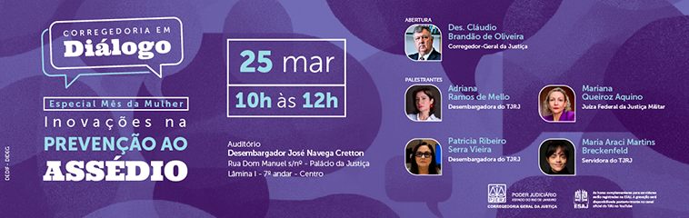 Corregedoria em Diálogo - Especial Mês da Mulher - Inovações na PREVENÇÃO AO ASSÉDIO. Data e Horário:  25 maço das 10h às 12h. Com: Des. Cláudio Brandão de Oliveira (Corregedor-Geral da Justiça). Adriana Ramos de Mello (Desembargadora do TJRJ). Patricia Ribeiro Serra Vieira (Desembargadora do TJRJ). Mariana Queiroz Aquino (Juíza Federal da Justiça Militar). Maria Araci Martins Breckenfeld (Servidora do TJRJ)