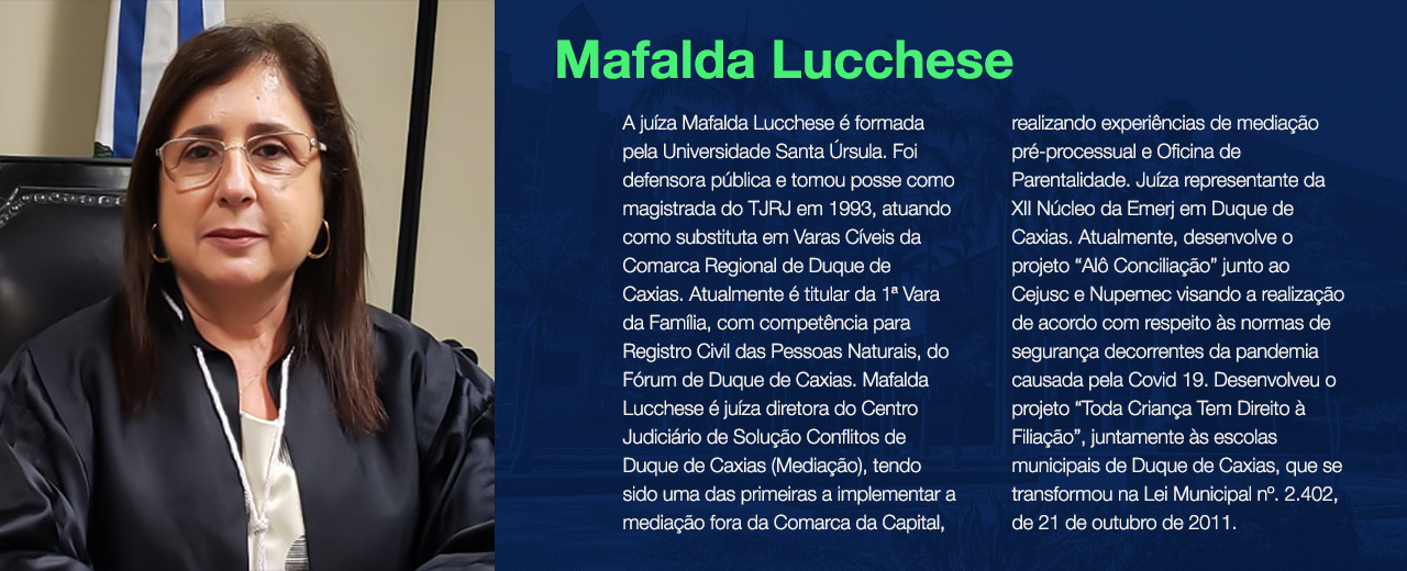 A juíza Mafalda Lucchese é formada pela Universidade Santa Úrsula. Foi defensora pública e tomou posse como magistrada do TJRJ em 1993, atuando como substituta em Varas Cíveis da Comarca Regional de Duque de Caxias. Atualmente é titular da 1ª Vara da Família, com competência para Registro Civil das Pessoas Naturais, do Fórum de Duque de Caxias. Mafalda Lucchese é juíza diretora do Centro Judiciário de Solução Conflitos de Duque de Caxias (Mediação), tendo sido uma das primeiras a implementar a mediação fora da Comarca da Capital, realizando experiências de mediação pré-processual e Oficina de Parentalidade. Juíza representante da XII Núcleo da Emerj em Duque de Caxias. Atualmente, desenvolve o projeto “Alô Conciliação” junto ao Cejusc e Nupemec visando a realização de acordo com respeito às normas de segurança decorrentes da pandemia causada pela Covid 19. Desenvolveu o projeto “Toda Criança Tem Direito à Filiação”, juntamente às escolas municipais de Duque de Caxias, que se transformou na Lei Municipal nº. 2.402, de 21 de outubro de 2011.