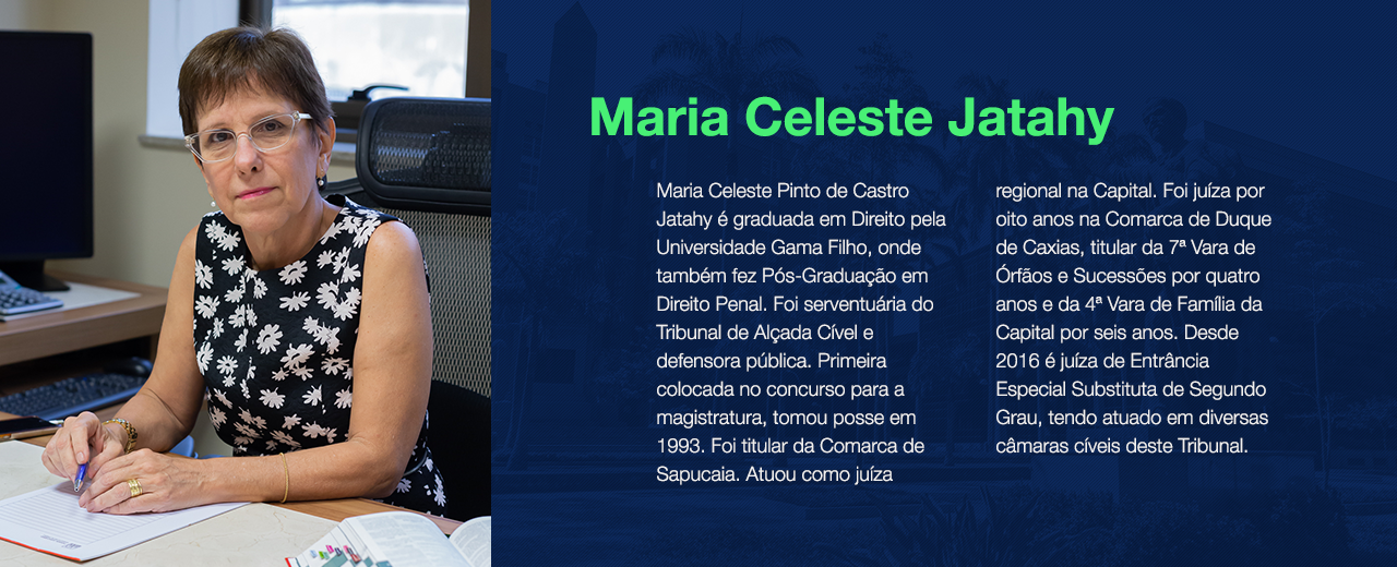 Maria Celeste Pinto de Castro Jatahy é graduada em Direito pela Universidade Gama Filho, onde também fez Pós-Graduação em Direito Penal. Foi serventuária do Tribunal de Alçada Cível e defensora pública. Primeira colocada no concurso para a magistratura, tomou posse em 1993. Foi titular da Comarca de Sapucaia. Atuou como juíza regional na Capital. Foi juíza por oito anos na Comarca de Duque de Caxias, titular da 7ª Vara de Órfãos e Sucessões por quatro anos e da 4ª Vara de Família da Capital por seis anos. Desde 2016 é juíza de Entrância Especial Substituta de Segundo Grau, tendo atuado em diversas câmaras cíveis deste Tribunal.