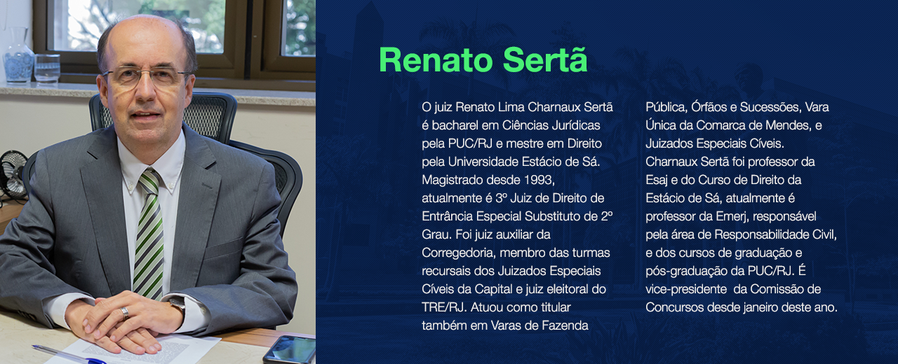 O juiz Renato Lima Charnaux Sertã é bacharel em Ciências Jurídicas pela PUC/RJ e mestre em Direito pela Universidade Estácio de Sá. Magistrado desde 1993, atualmente é 3º Juiz de Direito de Entrância Especial Substituto de 2º Grau. Foi juiz auxiliar da Corregedoria, membro das turmas recursais dos Juizados Especiais Cíveis da Capital e juiz eleitoral do TRE/RJ. Atuou como titular também em Varas de Fazenda Pública, Órfãos e Sucessões, Vara Única da Comarca de Mendes, e Juizados Especiais Cíveis. Charnaux Sertã foi professor da Esaj e do Curso de Direito da Estácio de Sá, atualmente é professor da Emerj, responsável pela área de Responsabilidade Civil, e dos cursos de graduação e pós-graduação da PUC/RJ. É vice-presidente da Comissão de Concursos desde janeiro deste ano.
