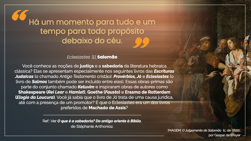 Acima, entre aspas, o texto seguinte: “Há um momento para tudo e um tempo para todo propósito debaixo do céu. – Eclesiastes 3, 1, Salomão.” Abaixo, em 9 linhas, o seguinte texto: Você conhece as noções de justiça e a sabedoria da literatura hebraica clássica? Elas se apresentam especialmente nos seguintes livros das Escrituras Judaicas (o chamado Antigo Testamento cristão): Provérbios, Jó e Eclesiastes (o livro de Salmos também pode ser incluído entre eles). Essas obras-primas são parte do conjunto chamado Ketuvim e inspiraram obras de autores como Shakespeare (Rei Lear e Hamlet), Goethe (Fausto) e Erasmo de Rotterdam (Elogio da Loucura). Você já sabia que o livro de Jó trata de uma causa jurídica, até com a esperança de um promotor? E que o Eclesiastes era um dos livros preferidos de Machado de Assis? – Ref: Ver O que é a sabedoria? Do antigo oriente à Bíblia, de Stéphanie Anthonioz. À direita, IMAGEM: O Julgamento de Salomão (c. de 1620), por Gaspar de Crayer – Descrição: um guarda, em meio a outras pessoas, tenta tirar a criança dos braços de uma das supostas mães.