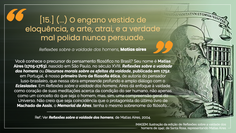 Acima, entre aspas, o texto seguinte: “[15.] (...) O engano vestido de eloquência, e arte, atrai, e a verdade mal polida nunca persuade. – Reflexões sobre a vaidade dos homens, Matias Aires”. Abaixo, em dez linhas, o seguinte texto: Você conhece o precursor do pensamento filosófico no Brasil? Seu nome é Matias Aires (1705-1763), nascido em São Paulo, no século XVIII. Reflexões sobre a vaidade dos homens ou Discursos morais sobre os efeitos da vaidade, publicado em 1752, em Portugal, é nosso primeiro livro de filosofia ética, de autoria do pensador luso-brasileiro, que nessa obra empreende profundo e amplo diálogo com o Eclesiastes. Em Reflexões sobre a vaidade dos homens, Aires dá enfoque à vaidade como coração de suas meditações acerca da condição do ser humano, não apenas como um conceito do que seja o homem, mas, sim, uma compreensão geral do Universo. Não creio que seja coincidência que o protagonista do último livro de Machado de Assis, o Memorial de Aires, tenha o mesmo sobrenome do filósofo... – Ref.: Ver Reflexões sobre a vaidade dos homens, de Matias Aires, 2004. À direita, IMAGEM: Ilustração da edição de Reflexões sobre a vaidade dos homens, de 1942, de Santa Rosa, representando Matias Aires (homem claro, careca, de olhos claros, nariz afilado, barba comprida e cheia, vestindo terno e portando na mão direita uma caneta de bico de pena.