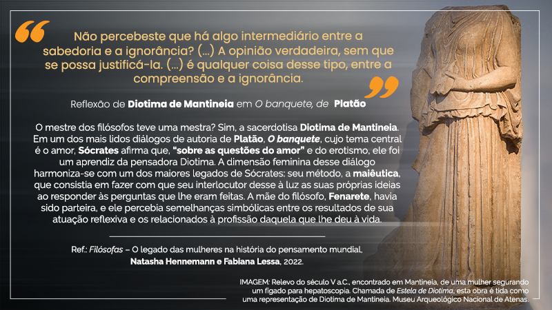 Cartaz virtual com o seguinte texto entre aspas amarelas e com letras amarelas, em cima, ao centro esquerdo: “Não percebeste que há algo intermediário entre a sabedoria e a ignorância? (...) A opinião verdadeira, sem que se possa justificá-la (...) é qualquer coisa desse tipo, entre a compreensão e a ignorância.” - Exatamente abaixo, ao centro esquerdo, a seguinte citação, em letras brancas: Reflexão de Diotima de Mantineia em O banquete, de Platão – Imediatamente abaixo, ao centro esquerdo, o seguinte texto com letras brancas: O mestre dos filósofos teve uma mestra? Sim, a sacerdotisa Diotima de Mantineia. Em um dos mais lidos diálogos de autoria de Platão, O banquete, cujo tema central é o amor, Sócrates afirma que, “sobre as questões do amor” e do erotismo, ele foi um aprendiz da pensadora Diotima. A dimensão feminina desse diálogo harmoniza-se com um dos maiores legados de Sócrates: seu método, a maiêutica, que consistia em fazer com que seu interlocutor desse à luz as suas próprias ideias ao responder às perguntas que lhe eram feitas. A mãe do filósofo, Fenarete, havia sido parteira, e ele percebia semelhanças simbólicas entre os resultados de sua atuação reflexiva e os relacionados à profissão daquela que lhe deu à vida. Ref.: Filósofas – O legado das mulheres na história do pensamento mundial, Natasha Hennemann e Fabiana Lessa, 2022. O cartaz virtual possui fundo levemente desfocado na cor prata, exceto em toda a lateral direita, quando se vê a IMAGEM: Relevo do século V a.C., encontrado em Mantineia, de uma mulher segurando um fígado para hepatoscopia. Chamada de Estela de Diotima, esta obra é tida como uma representação de Diotima de Mantineia. Museu Arqueológico Nacional de Atenas. – Estátua em tom bege de mulher sem cabeça, em vestido longo coberto, segurando com a mão esquerda um fígado.