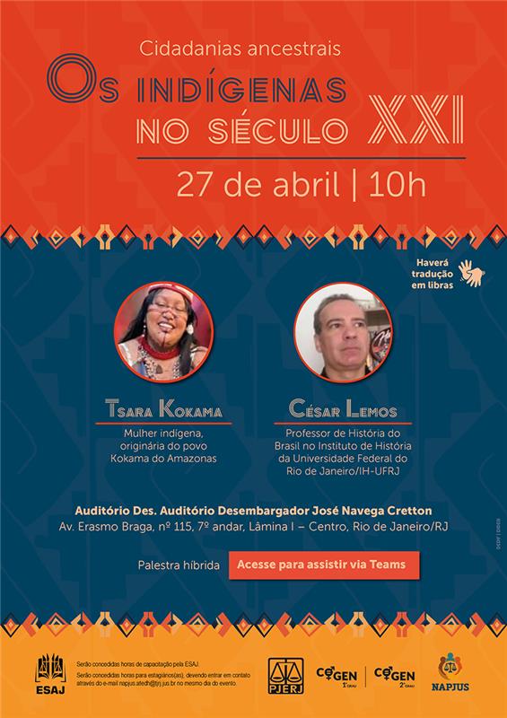  Cidadanias ancestrais - Os INDÍGENAS NO SÉCULO XXI. Data e Horário: 27 de abril | 10h. Palestrantes: Tsara Kokama - Mulher indígena, originária do povo Kokama do Amazonas. César Lemos - Professor de História do Brasil no Instituto de História da Universidade Federal do Rio de Janeiro (IH-UFRJ). Palestra Híbrida. Local Presencial: Auditório Desembargador José Navega Cretton. Endereço: Rua Dom Manuel, s/nº | Lâmina I | 7º andar | Palácio da Justiça, Fórum Central | Centro | Rio de Janeiro | RJ. Acessibilidade: Haverá tradução em Libras. Serão concedidas horas de capacitação pela ESAJ. Estagiários(as): Para concessão de horas, entrar em contato pelo e-mail napjus.atedh@tjrj.jus.br no mesmo dia do evento. Banner vertical com fundo temático em tons de laranja e azul-escuro, decorado com grafismos indígenas. Na parte superior, sobre fundo laranja, o título "Cidadanias ancestrais: Os Indígenas no Século XXI" e a data. Ao centro, em molduras circulares, as fotos dos palestrantes Tsara Kokama e César Lemos. À direita das fotos, o ícone de duas mãos abertas indicando "Haverá tradução em Libras". Na parte inferior, as informações de local e o botão laranja para acesso ao Teams. O rodapé em amarelo contém as notas sobre horas de capacitação e os logotipos institucionais da ESAJ, PJERJ, COGEN e NAPJUS.