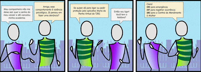 Personagem 1: Meu companheiro não me deixa sair, quer a senha do meu celular e até cancelou minha academia.  Personagem 2: Amiga, esse comportamento é violência psicológica. Já pensou em fazer uma denúncia? 	Personagem 2: Se quiser, dá para ligar ou pedir proteção pelo aplicativo Maria da Penha Virtual do TJRJ.  Personagem 1:  Então vou ligar! Você tem o telefone?  	Personagem 2: Claro! - 190 para emergência - 197 para registrar ocorrência  - 180 para a Central de Atendimento à Mulher   Personagem 1: (personagem com um papel na mão anotando o telefone)