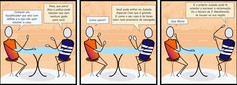 Personagem 1 – Comprei um liquidificador que veio com defeito e a loja não quer resolver o caso.  Personagem 2 – Poxa, que pena! Mas a justiça pode resolver isso sem nenhum gasto para você. 	Personagem 1 – Como assim?   Personagem 2 – Você pode entrar no Juizado Especial Cível que é gratuito. E como o seu caso é de baixo valor, nem precisaria de advogado.	Personagem 1 – Que ótimo!  Personagem 2 – E o próprio Juizado pode te orientar a escrever a reclamação. Ou o Núcleo de 1º Atendimento, se houver na sua região.