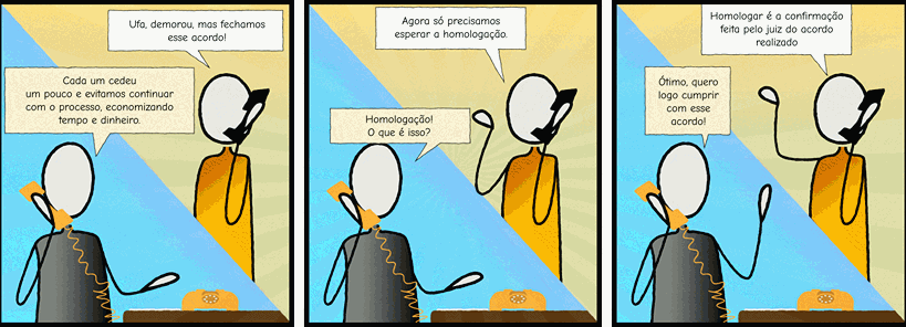 Personagem 1– Ufa, demorou, mas fechamos esse acordo!   Personagem 2– Cada um cedeu um pouco e evitamos de continuar com o processo, economizando tempo e dinheiro.   	Personagem 1– Agora só precisamos esperar a homologação.   Personagem 2– Homologação! O que é isso? 	Personagem 1– Homologar é a confirmação feita pelo juiz do acordo realizado  Personagem 2 (felicidade) – Ótimo, quero logo cumprir com esse acordo!