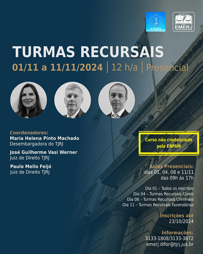 TURMAS RECURSAIS - CURSO MANDATÓRIO COJES 01/11/2024 a 11/11/2024 |  PERÍODO DE INSCRIÇÃO :  De 08 de agosto até 23 de outubro de 2024  DATA E HORÁRIO:  Dias 01, 04, 08 e 11 de novembro de 2024 Dia 01 - Todos os inscritos. Dias 04, 08 e 11 - Turmas das áreas específicas conforme programação. CARGA HORÁRIA:  12 horas   Nº DE VAGAS: ilimitadas  MODALIDADE: Presencial  LOCAL: Auditório Penalva Santos - 2º andar EMERJ - Sala 311 - EMERJ