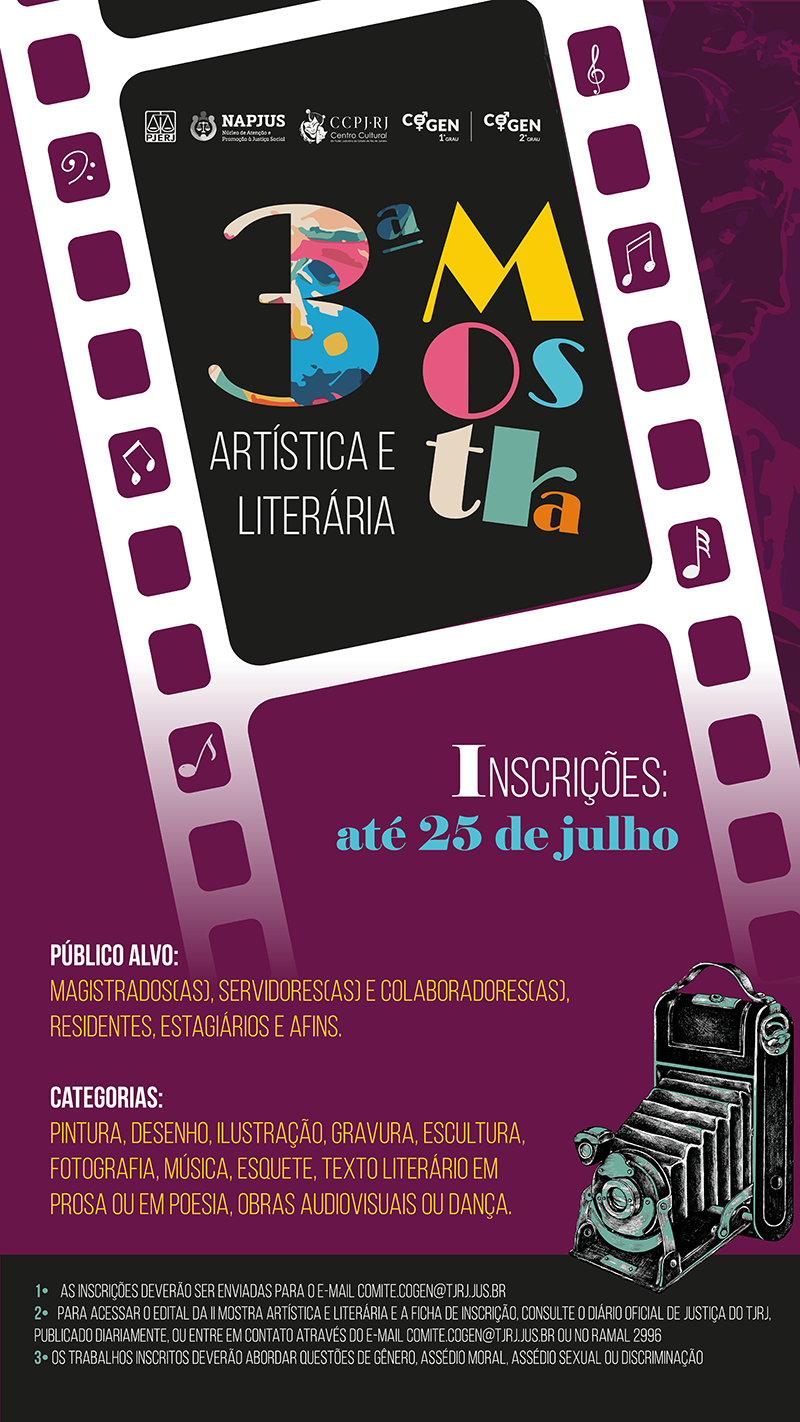 PJERJ, NAPJUS, COGEN 1º Grau e COGEN 2º 3ª Mostra Artística e Literária Inscrições: até 23 de julho Público alvo: Magistrados(as), servidores(as) e colaboradores(as), residentes, estagiários e afins. Categorias: Pintura, Desenho, Ilustração, Gravura, Escultura, Fotografia, Música, Esquete, Texto literário em prosa ou em poesia, Obras audiovisuais ou dança. 1• As inscrições deverão ser enviadas para o e-mail comite.cogen@tjrj.jus.br 2• Para acessar o edital da II Mostra Artística e Literária e a ficha de inscrição, consulte o Diário Oficial de Justiça do TJRJ, publicado diariamente, ou entre em contato através do e-mail comite.cogen@tjrj.jus.br ou no ramal 2996 3• Os trabalhos inscritos deverão abordar questões de gênero, assédio moral, assédio sexual ou discriminação