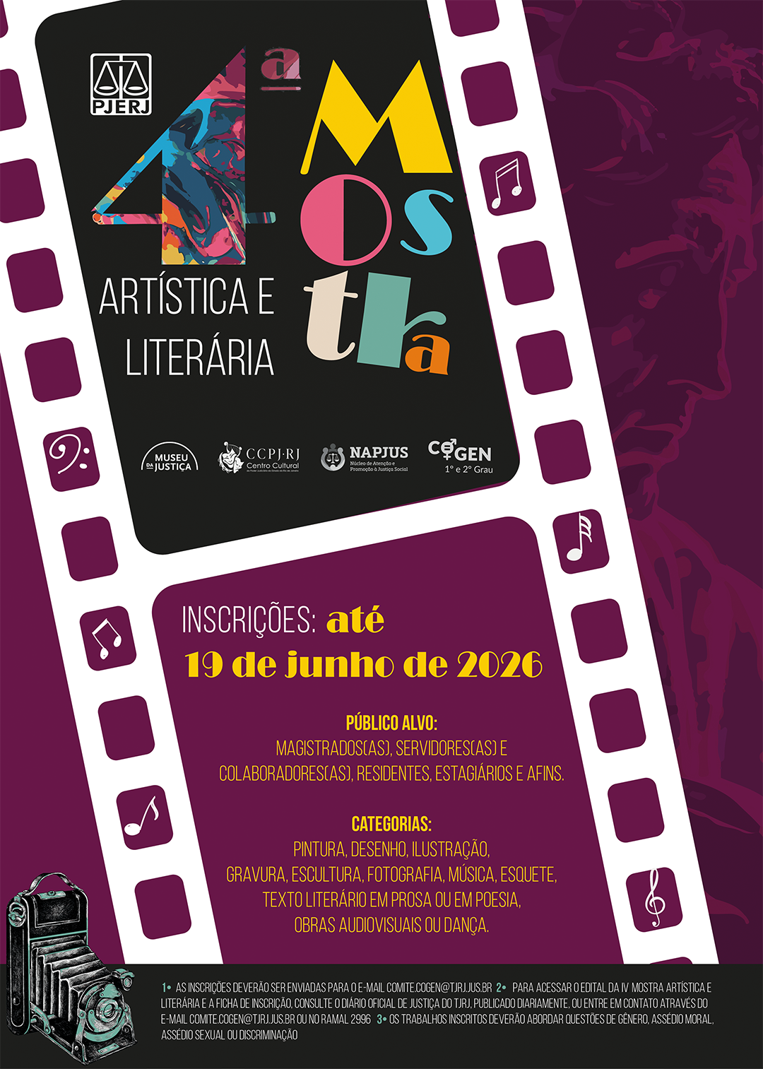 4ª Mostra Artística e Literária Informações Principais Inscrições: Até 19 de junho de 2026.  Público Alvo: Magistrados(as), servidores(as) e colaboradores(as), residentes, estagiários e afins.  Categorias: Pintura, desenho, ilustração, gravura, escultura, fotografia, música, esquete, texto literário em prosa ou em poesia, obras audiovisuais ou dança.  Instruções e Observações As inscrições deverão ser enviadas para o e-mail: comite.cogen@tjrj.jus.br  Para acessar o edital da IV Mostra Artística e Literária e a ficha de inscrição, consulte o Diário Oficial de Justiça do TJRJ, publicado diariamente, ou entre em contato através do e-mail comite.cogen@tjrj.jus.br ou no ramal 2996.  Os trabalhos inscritos deverão abordar questões de gênero, assédio moral, assédio sexual ou discriminação.  Instituições e Núcleos (Logos): PJERJ (Tribunal de Justiça do Estado do Rio de Janeiro)  Museu da Justiça  CCPJ-RJ (Centro Cultural do Poder Judiciário)  NAPJUS (Núcleo de Atenção e Promoção à Justiça Social)  COGEN 1º e 2º Grau (Comissão de Políticas Institucionais para Promoção da Igualdade de Gênero e de Sentimentos Antidiscriminatórios e Diversidades)