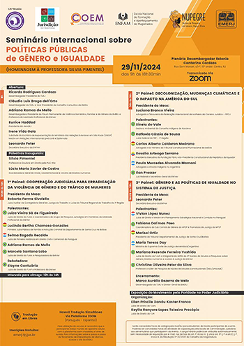 Ricardo Rodrigues Cardozo  Desembargador Presidente do TJRJ     Cláudio Luís Braga dell’Orto  Desembargador do TJRJ e Vice-Presidente do Conselho Consultivo da EMERJ e     Adriana Ramos de Mello  Desembargadora Presidente do Fórum Permanente de Violência Doméstica, Familiar e de Gênero da EMERJ e Professora do Mestrado Profissional da ENFAM     Eunice Haddad  Presidente da AMAERJ     Irene Vida Gala  Diplomata, Subchefe do Escritório de Representação do Ministério das Relações Exteriores em São Paulo (ERESP) e Mestre em Relações Internacionais pela UnB     Leonardo Peter  Secretário Executivo da ENFAM     Palestras Inaugurais:  Silvia Pimentel  Professora e Doutora em Direito pela PUC-Rio     Lúcia Maria Xavier de Castro  Coordenadora-Geral de Criola, Assistente Social e Ativista de Direitos Humanos   9h30 às 12h – 1º Painel: COOPERAÇÃO JUDICIÁRIA PARA ERRADICAÇÃO DA VIOLÊNCIA DE GÊNERO E DO TRÁFICO DE MULHERES  Presidente da Mesa:  Roberta Ferme Sivolella  Juíza Auxiliar da Corregedoria Geral da Justiça do Trabalho e do Juíza do Tribunal Regional do Trabalho da 1ª Região     Palestrantes:  (Bandeira do Brasil)  Luiza Vieira Sá de Figueiredo  Juíza de Direito do TJMT e Coordenadora do Grupo de Pesquisa Jurisdição em Fronteiras do Mestrado  Profissional da ENFAM     (Bandeira da Bolívia)  Lucinda Bertha Chamoso Gonzales  Primeira Juíza Pública de Família e Instrução Criminal de Cotoca do departamento de Santa Cruz na Bolívia     (Bandeira do Paraguai)  Selma Bogado Recalde  Doutora em Ciências Jurídicas pela Universidad Nacional de Asunción no Paraguai     (Bandeira do Brasil)  Adriana Ramos de Mello     (Bandeira do Brasil)  Marcela Santana Lobo  Juíza de Direito do TJMA e Pesquisadora da ENFAM     Debatedora:  (Bandeira do Brasil)  Elayne Cantuária  Juíza de Direito do TJAM e Professora da ENFAM     Intervalo para almoço: 12h às 14h        14h às 16h – 2º Painel: DECOLONIZAÇÃO, MUDANÇAS CLIMÁTICAS E O IMPACTO NA AMÉRICA DO SUL  Presidente da Mesa:  Luciana Branco Vieira  Advogada e Tesoureira Geral da Federação Internacional de Mulheres de Carreira Jurídica – FIFCJ     Palestrantes:  (Bandeira do Brasil)  Sineia do Vale  Gestora Ambiental do Conselho Indígena de Roraima     (Bandeira do Brasil)  Raffaela Cássia de Sousa  Juíza Federal do TRF – 1ª Região      (Bandeira da Bolívia)  Carlos Alberto Calderon Medrano  Ministro do Tribunal Constitucional Plurinacional da Bolívia     (Bandeira do Equador)  Rosalía Arteaga Serrano  Presidenta Executiva da Fundação FIDAL e Ex-Presidenta Constitucional da República do Equador     (Bandeira da Argentina)  Paula Mercedes Alvarado Mamani  Advogada e Ativista Indígena na Argentina     (bandeira do Brasil)  Ilan Presser  Juiz Federal e Secretário-Geral da ENFAM     16h15 às 18h – 3º Painel: GÊNERO E AS POLÍTICAS DE IGUALDADE NO SISTEMA DE JUSTIÇA  Presidente de Mesa:     (bandeira do brasil)  Leonardo Peter  Secretário Executivo da ENFAM     Palestrantes:  (Bandeira do Paraguai)  Vivian Lopes Nunez  Juíza de Direito e Mestre em Planejamento Estratégico Nacional e Conduta no Paraguai     (Bandeira do Brasil)  Fabiana Dal’mas Paes  Coordenadora do Sub Comitê de Gênero do MPSP e Promotora de Justiça do MPSP     (Bandeira da Bolívia)  Marisol Ortiz  Presidente do Tribunal Departamental de Justiça de Santa Cruz/Bolívia     (Bandeira da Argentina)  Maria Tereza Day  Ministra da Suprema Corte de Justiça de Mendoza/Argentina     (Bandeira do Brasil)  Mariana Rezende Ferreira Yoshida  Juíza de Direito do TJMS e Integrante do GEPDI do 11º Núcleo de Estudos e Pesquisas sobre Gênero, Direitos Humanos e Acesso à Justiça da ENFAM     (Bandeira do Brasil)  Christine Oliveira Peter da Silva  Professora e Líder de Pesquisa do Núcleo de Estudos Constitucionais (NEC/UniCeub)     Encerramento:     Marco Aurélio Bezerra de Melo  Desembargador do TJRJ e Diretor-Geral da EMERJ       Exposição do Movimento pela Paridade no Poder Judiciário     Organização:  Ellen Priscile Xandu Kaster Franco  Juíza de Direito do TJMS      Keylla Ranyere Lopes Teixeira Procópio  Juíza de Direito do TJPI -  O fundo do cartaz é composto por tons de bege claro e laranja. A área de destaque onde estão informações importantes, como o título e data, tem um fundo em laranja mais forte, enquanto o restante do cartaz tem um fundo bege claro. O título principal “Seminário Internacional sobre POLÍTICAS PÚBLICAS de GÊNERO e IGUALDADE” está em uma fonte grande e negrito para atrair atenção, com “POLÍTICAS PÚBLICAS de GÊNERO e IGUALDADE” em laranja e o restante em preto.  As informações de cada painel são organizadas em blocos com barras laterais coloridas para fácil distinção. A estrutura do cartaz é bem organizada, dividida em seções de “Abertura”, “Painéis” e “Encerramento”. Possui também elementos como data e horário: “29/11/2024 das 9h às 18h30min” em destaque sobre fundo laranja, para fácil visualização.   Além disso,  há ícones e uma mensagem sobre tradução em Libras e tradução simultânea para Português e Espanhol garantem a acessibilidade do evento, indicando preocupação com a inclusão de diferentes públicos.  Por fim, o design é equilibrado, com cores que trazem seriedade e formalidade, mantendo clareza e estrutura para organizar as informações de forma acessível e visualmente atraente.