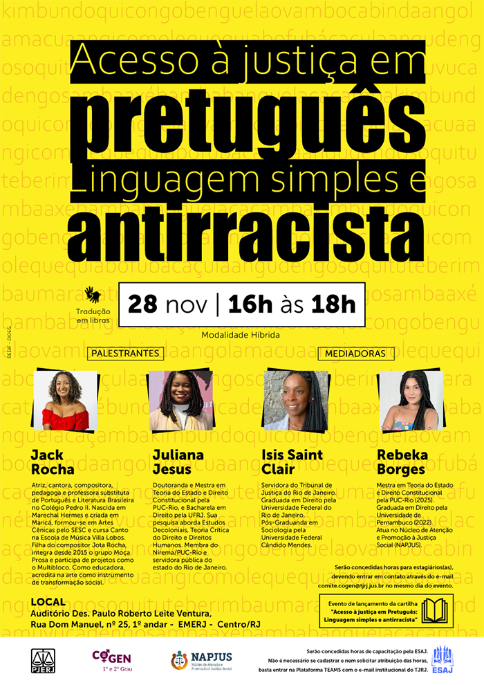 Texto descritivo: Acesso à justiça em pretuguês Linguagem simples e antirracista. Tradução em Libras. Data e Horário: 28 de novembro | 16h às 18h. Modalidade: Híbrida. Local: Auditório Des. Paulo Roberto Leite Ventura, Rua Dom Manuel, nº 25, 1º andar – EMERJ | Centro/RJ. Palestrantes: Jack Rocha e Juliana Jesus. Mediadoras: Isis Saint Clair e Rebeka Borges. Serão concedidas horas para estagiários, devendo entrar em contato através do e-mail: comite.cogen@tjrj.jus.br no mesmo dia do evento. Evento de lançamento da cartilha "Acesso à justiça em Pretuguês: Linguagem simples e antirracista". 