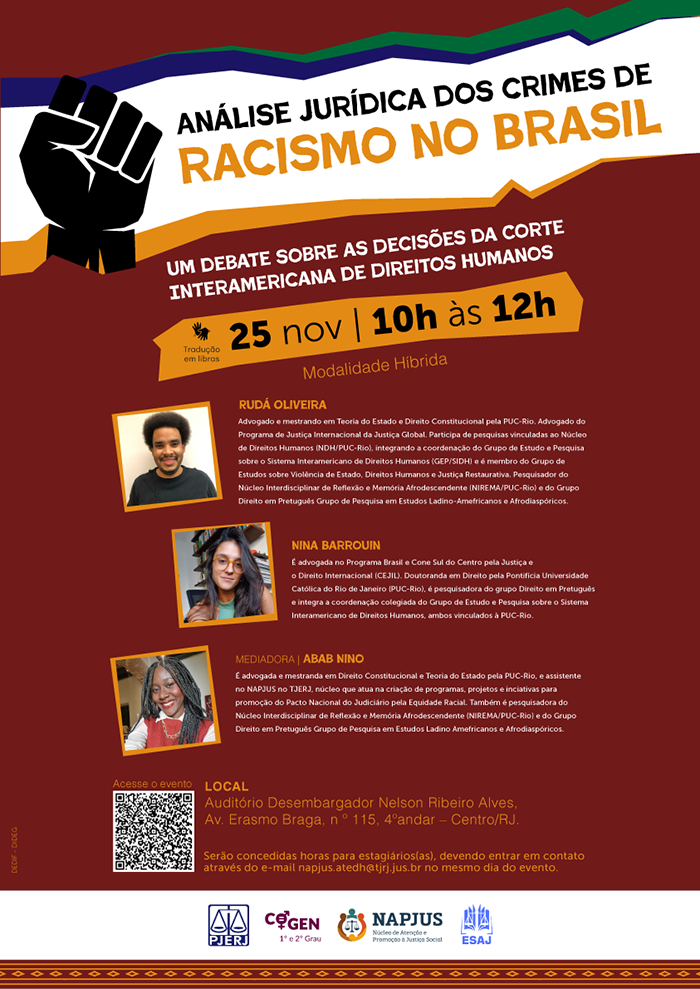 Análise Jurídica dos Crimes de Racismo no Brasil. Um debate sobre as decisões da Corte Interamericana de Direitos Humanos.25 de novembro, das 10h às 12h. Modalidade Híbrida (Tradução em Libras). Rudá Oliveira: Advogado e mestrando em Teoria do Estado e Direito Constitucional pela PUC-Rio. Advogado do Programa de Justiça Internacional da Justiça Global, Participa de pesquisas vinculadas ao Núcleo de Direitos Humanos (NDH/PUC-Rio), integrando a coordenação do Grupo de Estudo e Pesquisa sobre o Sistema Interamericano de Direitos Humanos (GEP/SIDH) e é membro do Grupo de Estudos sobre Violência de Estado, Direitos Humanos e Justiça Restaurativa, Pesquisador do Núcleo Interdisciplinar de Reflexão e Memória Afrodescendente (NIREMA/PUC-Rio e do Grupo Direito em Pretuguês Grupo de Pesquisa em Estudos Ladino-Amefricanos e Afrodiaspóricos. Nina Barrouini: É advogada no Programa Brasil e Cone Sul do Centro pela Justiça e o Direito Internacional (CEJIL). Doutoranda em Direito pela Pontificia Universidade Católica do Rio de Janeiro (PUC-Rio), é pesquisadora do grupo Direito em Pretuguês e integra a coordenação colegiada do Grupo de Estudo e Pesquisa sobre o Sistema Interamericano de Direitos Humanos, ambos vinculados à PUC-Rio. Mediadora: Abab Nino: É advogada e mestranda em Direito Constitucional e Teoria do Estado pela PUC-Rio, e assistente no NAPJUS no TJERJ, núcleo que atua na criação de programas, projetos e inciativas para promoção do Pacto Nacional do Judiciário pela Equidade Racial. Também é pesquisadora do Núcleo Interdisciplinar de Reflexão e Memória Afrodescendente (NIREMA/PUC-Rio) e do Grupo Direito em Pretuguês Grupo de Pesquisa em Estudos Ladino Amefricanos e Afrodiaspóricos. Local:Auditório Desembargador Nelson Ribeiro Alves. Av. Erasmo Braga, n° 115, 4°andar - Centro/RJ. Serão concedidas horas para estagiários(as), devendo entrar em contato através do e-mail napjus.atedh@tjrj.jus.br no mesmo dia do evento.  Acesse o evento