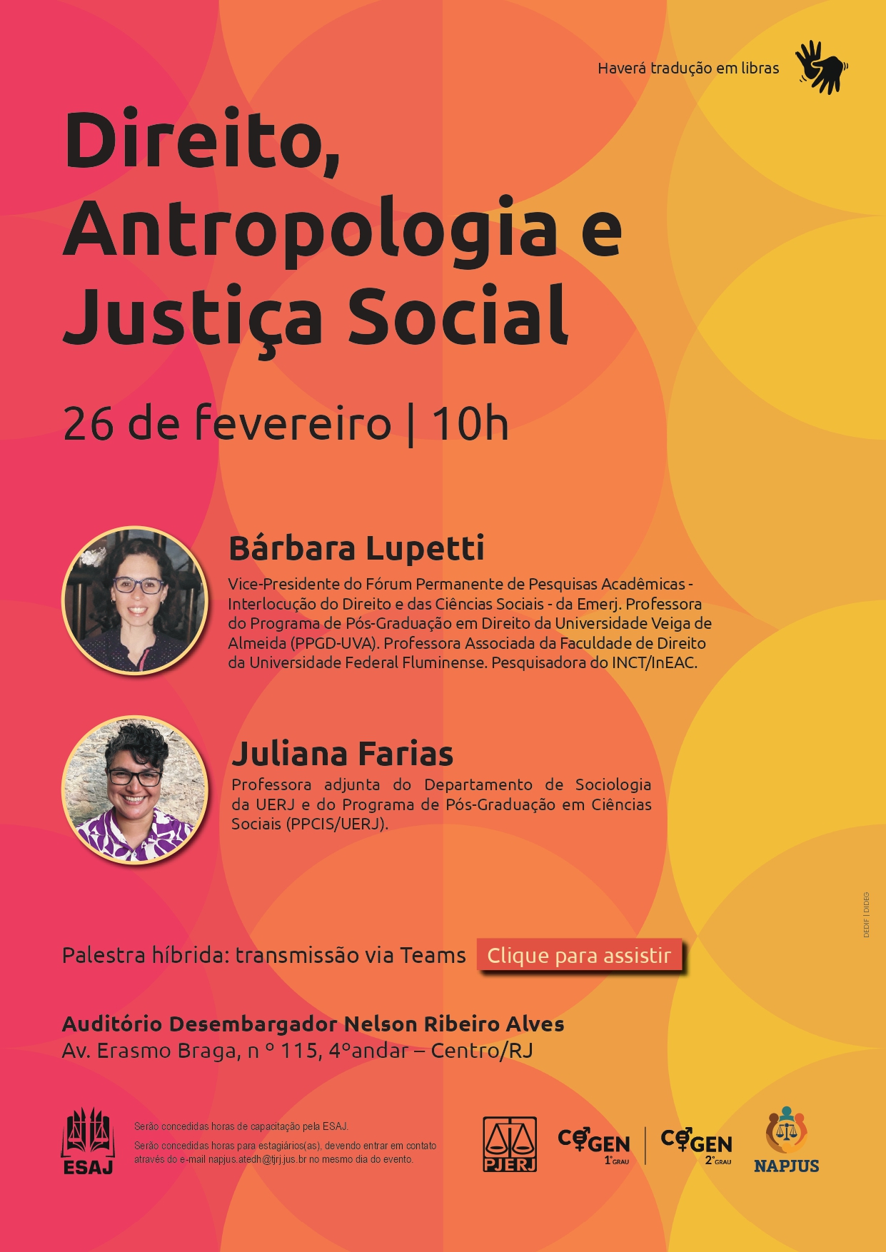 Texto descritivo: Direito, Antropologia e Justiça Social. 26 de fevereiro | 10h. Bárbara Lupetti: Vice-Presidente do Fórum Permanente de Pesquisas Acadêmicas - Interlocução do Direito e das Ciências Sociais - da Emerj. Professora do Programa de Pós-Graduação em Direito da Universidade Veiga de Almeida (PPGD-UVA). Professora Associada da Faculdade de Direito da Universidade Federal Fluminense. Pesquisadora do INCT/InEAC. Juliana Farias: Professora adjunta do Departamento de Sociologia da UERJ e do Programa de Pós-Graduação em Ciências Sociais (PPCIS/UERJ). Palestra híbrida. Acesse para assistir via Teams. Auditório Desembargador Nelson Ribeiro Alves. Av. Erasmo Braga, nº 115, 4º andar – Centro/RJ. Haverá tradução em libras. Serão concedidas horas de capacitação pela ESAJ. Serão concedidas horas para estagiários(as), devendo entrar em contato através do e-mail napjus.atedh@tjrj.jus.br no mesmo dia do evento. 