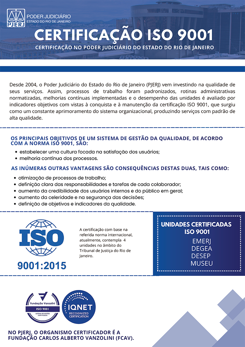 CERTIFICAÇÃO ISO 9001  CERTIFICAÇÃO NO PODER JUDICIÁRIO DO ESTADO DO RIO DE JANEIRO  Desde 2004, o Poder Judiciário do Estado do Rio de Janeiro (PJERJ) vem investindo na qualidade de seus serviços. Assim, processos de trabalho foram padronizados, rotinas administrativas normatizadas, melhorias contínuas implementadas e o desempenho das unidades é avaliado por indicadores objetivos com vistas à conquista e à manutenção da certificação ISO 9001, que surgiu como um constante aprimoramento do sistema organizacional, produzindo serviços com padrão de alta qualidade.  OS PRINCIPAIS OBJETIVOS DE UM SISTEMA DE GESTÃO DA QUALIDADE, DE ACORDO COM A NORMA ISO 9001, SÃO: · estabelecer uma cultura focada na satisfação dos usuários; · melhoria contínua dos processos. AS INÚMERAS OUTRAS VANTAGENS SÃO CONSEQUÊNCIAS DESTAS DUAS, TAIS COMO: · otimização de processos de trabalho; · definição clara das responsabilidades e tarefas de cada colaborador; · aumento da credibilidade dos usuários internos e do público em geral; · aumento da celeridade e na segurança das decisões; · definição de objetivos e indicadores da qualidade. NO PJERJ, O ORGANISMO CERTIFICADOR É A FUNDAÇÃO CARLOS ALBERTO VANZOLINI (FCAV).