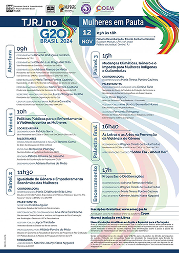 Estrutura e Programação  09h – Abertura:  Desembargador Ricardo Rodrigues Cardozo  Presidente do TJRJ     Desembargador Cláudio Luís Braga dell`Orto  Vice-Presidente do Conselho Consultivo da EMERJ     Desembargadora Adriana Ramos de Mello  Presidente do Fórum Permanente de Violência Doméstica, Familiar e de Gênero da EMERJ e Coordenadora da COEM do TJRJ     Desembargadora Maria Teresa Pontes Gazineu  Especialista em Direito Ambiental na Faculdade de Direito de Lisboa     Desembargadora Aposentada Ivone Ferreira Caetano  Diretora de Igualdade Racial da Seccional do Rio de Janeiro da OAB     Secretário Municipal da Casa Civil Lucas Wosgrau Padilha  Presidente do Comitê de Organização do Rio G20     Líder da Delegação W20 Brasil Adriana Carvalho  Diretora Executiva do Instituto Consulado da Mulher        10h às 11h20 – Painel 01: POLÍTICAS PÚBLICAS PARA O ENFRENTAMENTO À VIOLÊNCIA CONTRA AS MULHERES  Coordenadora:  Desembargadora Patrícia Serra  Vice-Presidente do COGEN 1º GRAU e do COGEN 2º GRAU do TJRJ     Palestrantes:  Consultora de Diversidade e Inclusão Janaína Gama  Co-líder da delegação do W20 no Brasil  Socióloga Jacqueline Pitanguy  Cientista Política e Fundadora Diretora da CEPIA  Advogada Patrícia Oliveira de Carvalho  Assistente de Coordenação de Projetos em Criola  Desembargadora Adriana Ramos de Mello        11h30 às 12h50 – Painel 02: IGUALDADE DE GÊNERO E EMPODERAMENTO ECONÔMICO DAS MULHERES  Coordenadora:  Desembargadora Maria Cristina de Brito Lima  Doutora em Direito Público, Especialista em Políticas Públicas e Governo, Professora/ Tutora na EMERJ e na ENFAM     Palestrantes:  Secretária Heloisa Aguiar  Secretaria Estadual da Mulher do Rio de Janeiro  Diretora de Ações Governamentais Ana Míria Carinhanha  Doutora em Ciências Sociais e Jurídicas no Programa de Pós-Graduação em Sociologia e Direito da UFF e Pesquisadora  Gestora Pública Joyce Trindade  Vereadora Eleita da Cidade do Rio de Janeiro  Professora Doutora Hildete Pereira de Melo  Doutora em Economia da Faculdade de Economia, do Programa de Pós-Graduação em Políticas Sociais e do Núcleo de Pesquisas em Gênero da UFF     Mediadora:  Juíza de Direito Katerine Jatahy Kitsos Nygaard  Membra da COEM     13h às 15h – Intervalo para Almoço     15h às 16h30 – Painel 03: MUDANÇAS CLIMÁTICAS, GÊNERO E O IMPACTO PARA MULHERES INDÍGENAS E QUILOMBOLAS  Coordenadora:  Desembargadora Maria Teresa Pontes Gazineu     Palestrantes:  Procuradora de Justiça do MPRJ Denise Tarin  Secretária do Grupo de Trabalho de Proteção de Encostas e Revitalização de Bacias Hidrográficas em Áreas Urbanas  Padre Omar Raposo  Reitor do Santuário Cristo Redentor - Corcovado  Gestora Pública Ana Beatriz Bernardes Nunes  Educadora e Liderança Quilombola  Advogada Fernanda Kaingang  Diretora do Museu Nacional dos Povos Indígenas, Artista e Líder Indígena da Etnia Caingangue     >>>> INFORMAR COMO PAINEL EXTRA  16h40 às 17h – AS LETRAS E AS ARTES NA PREVENÇÃO DA VIOLÊNCIA DE GÊNERO  Desembargador Wagner Cinelli de Paula Freitas  Presidente do COGEN -1º GRAU e do COGEN -2º GRAU do TJRJ  Apresentação do vídeo “Sobre Ela - About Her”  17h às 18h – Encerramento com a consolidação do evento: PROPOSTAS E DELIBERAÇÕES  Desembargadora Adriana Ramos de Mello  Desembargador Wagner Cinelli de Paula Freitas  Desembargadora Maria Teresa Pontes Gazineu  Juíza de Direito Katerine Jatahy Kitsos Nygaard   Observações Adicionais  • Inscrições gratuitas pelo site da EMERJ • Tradução simultânea em inglês e espanhol • Tradução em Libras disponível- O cartaz é um convite para o evento “TJ-RJ no G20 Brasil 2024: Mulheres em Pauta”. Ele contém uma programação estruturada com palestras e painéis que discutem questões de gênero, igualdade e políticas públicas para mulheres.  Este evento tem como objetivo discutir temas de relevância social, com foco nas mulheres, abordando desde políticas públicas até impactos das mudanças climáticas em comunidades específicas.  O cartaz é visualmente sóbrio, com cores e design que refletem formalidade, com toques de cores vibrantes no logotipo para representar a diversidade e a inclusão que o evento propõe. O fundo é predominantemente branco, proporcionando um contraste claro e limpo para a leitura dos textos e informações. No topo, logos de instituições como o Tribunal de Justiça do Estado do Rio de Janeiro e parceiros estão em preto e branco, posicionados de forma discreta. Cada painel e sessão possuem uma barra vertical colorida com o título do segmento em azul escuro, separando visualmente as seções do cartaz e organizando o conteúdo de forma clara e acessível.