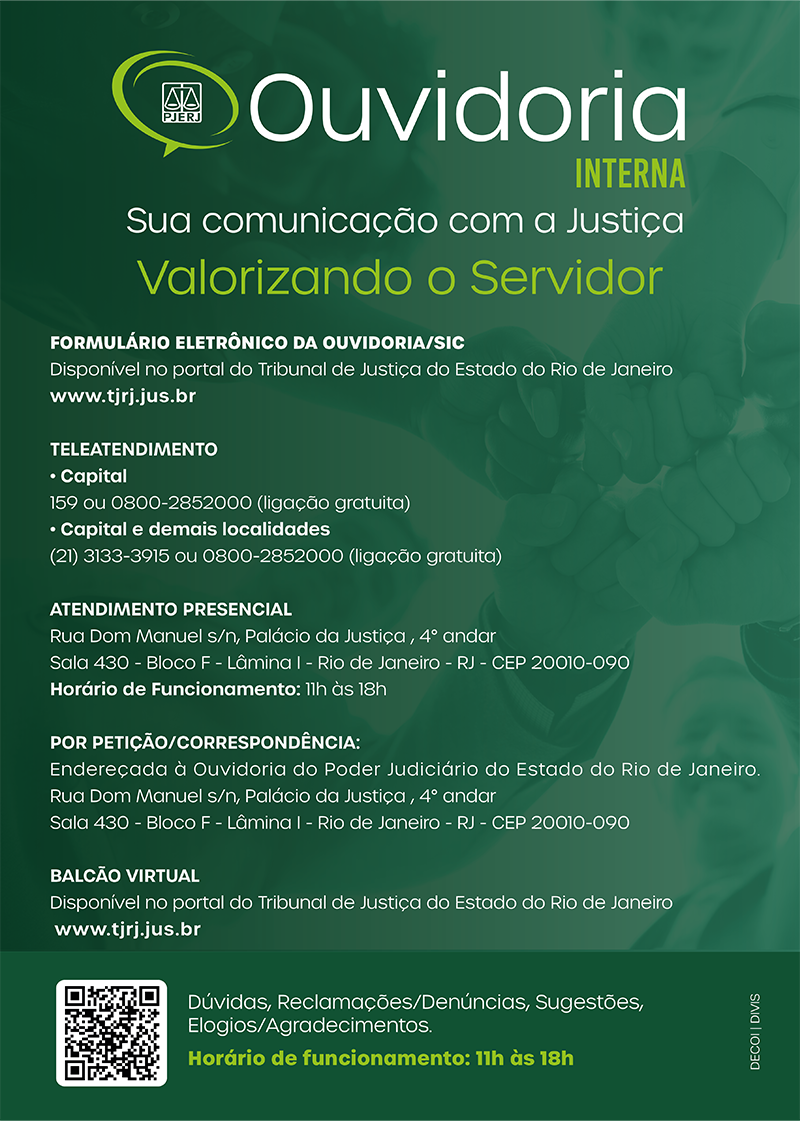 Cartaz da Ouvidoria Interna verde com as letras brancas. Ouvidoria Interna - Sua comunicação com a Justiça. Valorizando o servidor. Formulário eletrônico da ouvidoria/SIC. Disponível no portal do Tribunal de Justiça do Estado do Rio de Janeiro (www.tjrj.jus.br). Teleatendimento da capital: 159 ou 0800-2852000 (ligação gratuita). Teleatendimento capital e demais localidades: (21)3133-3915 ou 0800-2852000 (ligação gratuita). Atendimento presencial: Rua Dom Manuel s/n, Palácio da Justiça, quarto andar, sala quatrocentos e trinta, bloco f, lâmina um, Rio de Janeiro - RJ - CEP.: 20010-090. Horário de funcionamento: 11 horas às 18 horas. Por petição/correspondência: Endereçada à Ouvidoria do Poder Judiciário do Estado do Rio de Janeiro. Rua Dom Manuel s/n, Palácio da Justiça, quarto andar, sala quatrocentos e trinta, bloco F, lâmina um, Rio de Janeiro - RJ - CEP: 20010-090. Balcão virtual: disponível no portal do Tribunal de Justiça do Estado do Rio de Janeiro (www.tjrj.jus.br). Dúvidas, Reclamações, Denúncias, Sugestões, elogios e agradecimentos. Horário de funcionamento: 11h às 18h."