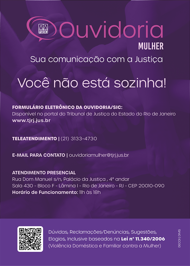 Cartaz da Ouvidoria Mulher roxo com as letras rosas. Ouvidoria Mulher - Sua comunicação com a Justiça. Você não está sozinha! Formulário eletrônico da ouvidoria/SIC. Disponível no portal do Tribunal de Justiça do Estado do Rio de Janeiro (www.tjrj.jus.br). Teleatendimento (21)3133-4730 - e-mail para contato: ouvidoriamulher@tjrj.jus.br. Atendimento presencial: Rua Dom Manuel s/n, Palácio da Justiça, quarto andar, sala quatrocentos e trinta, bloco f, lâmina um, Rio de Janeiro - RJ - CEP.: 20010-090. Horário de funcionamento: 11 horas às 18 horas. Dúvidas, Reclamações, Denúncias, Sugestões, elogios, inclusive baseados na Lei número 11.340/2006 (violência doméstica e familiar contra a mulher)