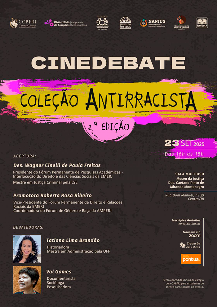CINEDEBATE  COLEÇÃO ANTIRRACISTA  2º EDIÇÃO -  ABERTURA: Des. Wagner Cinelli de Paula Freitas Presidente do Fórum Permanente de Pesquisas Acadêmicas - Interlocução do Direito e das Ciências Sociais da EMERJ - Mestre em Justiça Criminal pela LSE -  Promotora Roberta Rosa Ribeiro - Vice-Presidente do Fórum Permanente de Direito e Relações Raciais da EMERJ - Coordenadora do Fórum de Gênero e Raça da AMPERJ - DEBATEDORAS: Tatiana Lima Brandão- Historiadora - Mestra em Administração pela UFF.  Val Gomes: Documentarista, Socióloga, Pesquisadora - 23 SET 2025 - Das 16h às 18h - SALA MULTIUSO - Museu da Justiça Des. Caetano Pinto de Miranda Montenegro. Rua Dom Manuel, nº 29 - Centro/RJ - Inscrições Gratuitas :  emerj.tjrj.jus.br