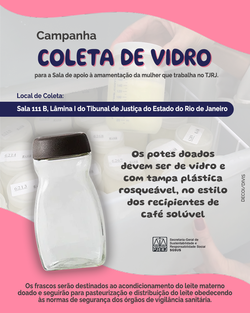 Campanha COLETA DE VIDRO para a Sala de apoio à amamentação da mulher que trabalha no TJRJ Local de Coleta: Sala 111B, na Lâmina I do Tribunal de Justiça do Estado do Rio de Janeiro. Os potes doados devem ser de vidro e com tampa plástica rosqueável, no estilo dos recipientes de café solúvel. Os frascos serão destinados ao acondicionamento do leite materno doado e seguirão para pasteurização e distribuição do leite obedecendo às normas de segurança dos órgãos de vigilância sanitária.  Imagem nas cores branco e rosa. contém potes de vidros.  Logo do PJERJ - Secretaria-Geral de Sustentabilidade e Responsabilidade Social - SGSUS DECOI/DIVIS