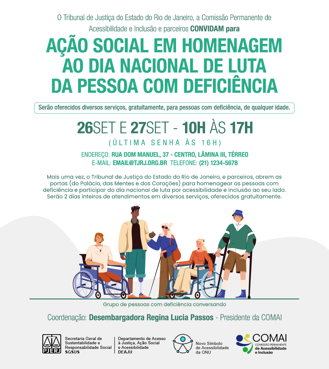 O Tribunal de Justiça do Estado do Rio de Janeiro, a Comissão Permanente de Acessibilidade e Inclusão e parceiros CONVIDAM para Ação Social em HOMENAGEM ao Dia nacional de luta da Pessoa Com Deficiência Serão oferecidos diversos serviços, gratuitamente, para pessoas com deficiência, de qualquer idade. 26de setembro e 27 de setembro - 10h às 17h (última senha às 16h) ENDEREÇO: Rua Dom Manuel, 37 - centro, Lâmina III, Térreo E-MAIL: sgsus.seppe@tjrj.jus.br | TELEFONE: (21) 3133-2055 Ilustração de um grupo de pessoas com deficiência conversando Mais uma vez, o Tribunal de Justiça do Estado do Rio de Janeiro, e parceiros, abrem as portas (do Palácio, das Mentes e dos Corações) para homenagear as pessoas com deficiência e participar do dia nacional de luta por acessibilidade e inclusão ao seu lado. Serão 2 dias inteiros de atendimentos em diversos serviços, oferecidos gratuitamente. Grupo de pessoas com deficiência conversando Coordenação: Desembargadora Regina Lucia Passos - Presidente da COMAI Logotipo do PJERJ, SGSUS, DEAJU, Novo Símbolo da Acessibilidade da ONU e Logotipo da COMAI