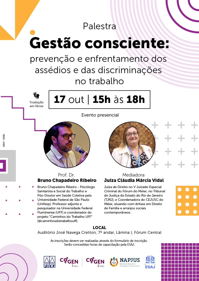Palestra Gestão consciente: prevenção e enfrentamento dos  assédios e das discriminações  no trabalho - 17 out | 15h às 18h - Tradução  em libras - Evento presencial - Prof. Dr. José Roberto Heloani Professor Titular e pesquisador da Faculdade de Educação e do IFCH da UNICAMP, na área de Trabalho, Saúde e Subjetividade, com Pós-Doutorado em Comunicação pela USP e Livre-Docência em Teoria das Organizações pela Unicamp. Professor conveniado à Université de Nanterre (Paris). Mediadora Juíza Cláudia Márcia Vidal Juíza de Direito no V Juizado Especial Criminal do Fórum do Méier, no Tribunal de Justiça do Estado do Rio de Janeiro (TJRJ), e Coordenadora do CEJUSC do Méier, atuando com ênfase em Direito de Família e arranjos sociais contemporâneos. LOCAL Auditório José Navega Cretton, 7º andar, Lâmina I, Fórum Central As inscrições devem ser realizadas através do formulário de inscrição.  Serão concedidas horas de capacitação pela ESAJ.