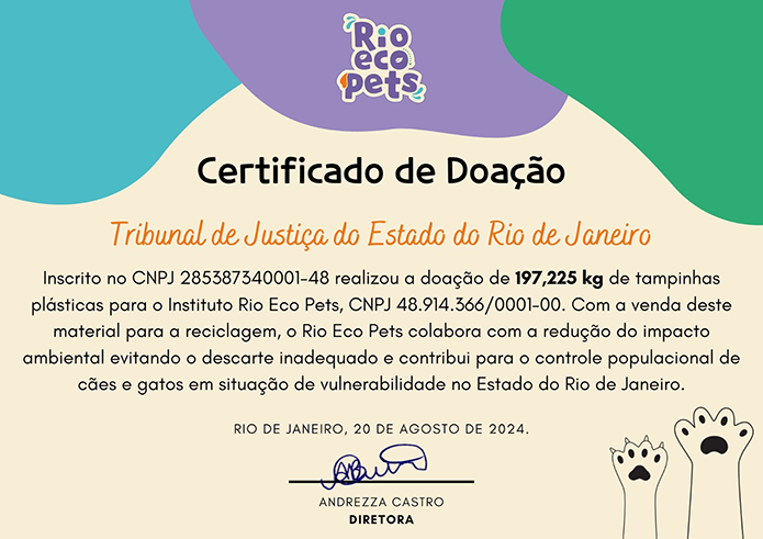 Certificado de Doação Tribunal de Justiça do Estado do Rio de Janeiro Inscrito no CNPJ 285387340001-48 realizou a doação de 197,225 kg de tampinhas plásticas para o Instituto Rio Eco Pets, CNPJ 48.914.366/0001-00. Com a venda deste material para a reciclagem, o Rio Eco Pets colabora com a redução do impacto ambiental evitando o descarte inadequado e contribui para o controle populacional de cães e gatos em situação de vulnerabilidade no Estado do Rio de Janeiro. RIO DE JANEIRO, 20 DE AGOSTO DE 2024. ANDREZZA CASTRO DIRETORA