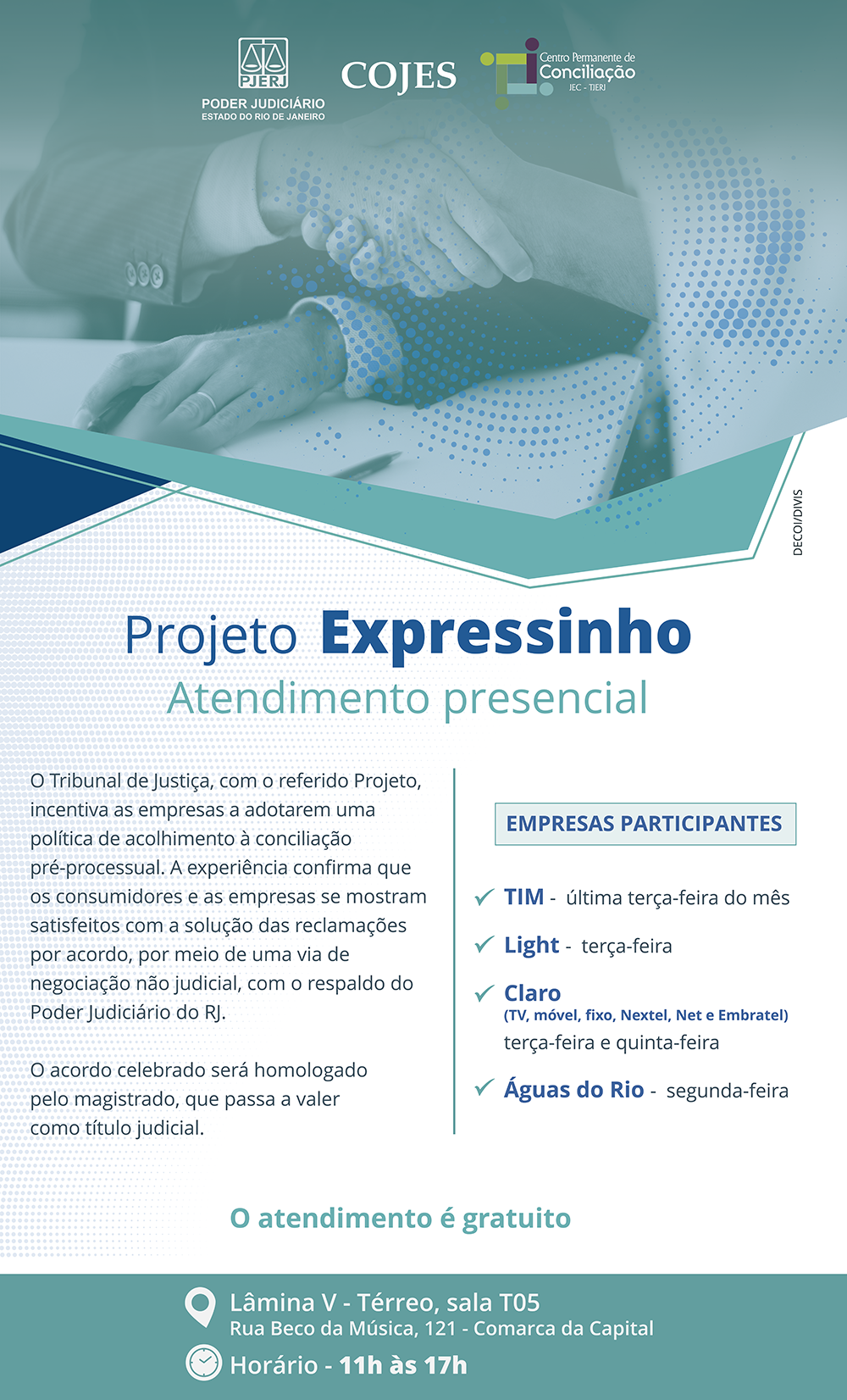 Projeto Expressinho Atendimento presencial  O Tribunal de Justiça, com o referido Projeto, incentiva as empresas a adotarem uma política de acolhimento à conciliação pré-processual. A experiência confirma que os consumidores e as empresas se mostram satisfeitos com a solução das reclamações por acordo, por meio de uma via de negociação não judicial, com o respaldo do Poder Judiciário do RJ. O acordo celebrado será homologado pelo magistrado, que passa a valer como título judicial.  EMPRESAS PARTICIPANTES TIM -  última terça-feira do mês Light -  terça-feira Claro (TV, móvel, fixo, Nextel, Net e Embratel) terça-feira e quinta-feira Águas do Rio -  segunda-feira  O atendimento é gratuito Lâmina V - Térreo, sala T05 Rua Beco da Música, 121 - Comarca da Capital Horário - 11h às 17h