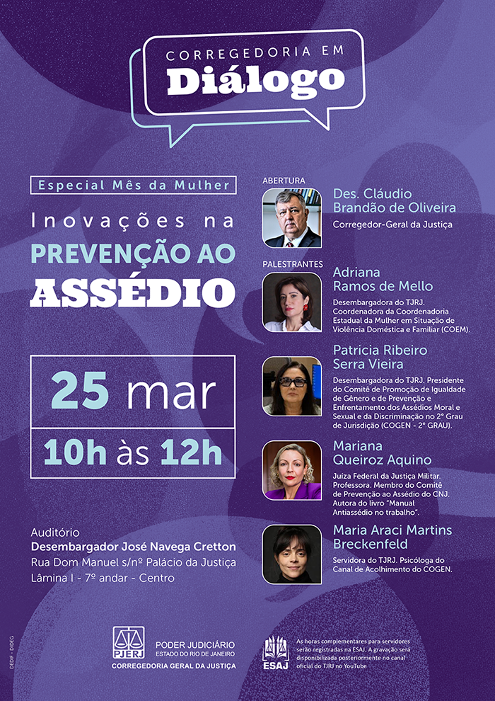 Corregedoria em Diálogo – Especial Mês da Mulher. Inovações na Prevenção ao Assédio. Data e Horário: 25 de março das 10h às 12h. Local: Auditório Desembargador José Navega Cretton. Endereço: Rua Dom Manuel, s/nº, Palácio da Justiça, Lâmina I, 7º andar – Centro, Rio de Janeiro. Participantes: Abertura - Des. Cláudio Brandão de Oliveira: Corregedor-Geral da Justiça. Palestrantes - Adriana Ramos de Mello: Desembargadora do TJRJ e Coordenadora da COEM (Violência Doméstica). &nbsp;Patricia Ribeiro Serra Vieira: Desembargadora do TJRJ e Presidente do Comitê de Promoção de Igualdade de Gênero e Enfrentamento dos Assédios (COGEN - 2º Grau). Mariana Queiroz Aquino: Juíza Federal da Justiça Militar e autora do "Manual Antiassédio no trabalho". Maria Araci Martins Breckenfeld: Psicóloga do Canal de Acolhimento do COGEN. Informações Adicionais: Servidores - As horas complementares serão registradas na ESAJ. Transmissão - A gravação será disponibilizada posteriormente no canal oficial do TJRJ no YouTube. Realização: Poder Judiciário do Estado do Rio de Janeiro (PJERJ) – Corregedoria Geral da Justiça. O cartaz tem um design moderno e institucional, com o fundo em diferentes tons de roxo e violeta, decorado com formas circulares e curvas fluidas que se sobrepõem. No canto inferior esquerdo, há o logotipo do PJERJ (Poder Judiciário do Estado do Rio de Janeiro). No topo, dentro de um balão de fala estilizado, lê-se o nome do programa: "Corregedoria em Diálogo". Logo abaixo, uma faixa branca com texto azul diz: "Especial Mês da Mulher". O tema principal está em destaque com letras grandes e brancas: "Inovações na PREVENÇÃO AO ASSÉDIO".&nbsp;