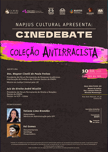 Cartaz com fundo preto. No topo do cartaz, da esquerda para a direita, as identidades visuais: do CCPJ RJ, do Observatório de Pesquisas Fellipe de Miranda Rosa, da 22ª Reunião do Fórum Permanente de Pesquisas Acadêmicas – Interlocução do Direito e das Ciências Sociais, do Museu da Justiça, do NAPJUS, da 23ª Reunião do Fórum Permanente de Direito e Relações Raciais e a identidade visual da EMERJ. Abaixo, o tema do evento: “NAPJUS Cultural Apresenta: CINEDEBATE – Coleção Antirracista”, com faixa de cor rosa dando destaque ao título do evento. Abaixo, à esquerda, seguem os nomes dos participantes do evento. À direita do cartaz, seguem as informações de data, local, o logotipo informando que haverá tradução em Libras, inscrições gratuitas no site da EMERJ e informações sobre a concessão de horas de estágio aos estudantes de Direito e aos servidores do TJRJ. Abertura:  Des. Wagner Cinelli de Paula Freitas  Presidente do Fórum Permanente de Pesquisas Acadêmicas - Interlocução do Direito e das Ciências Sociais da EMERJ  Mestre em Justiça Criminal pela LSE     Juiz de Direito André Nicolitt  Presidente do Fórum Permanente de Direito e Relações Raciais da EMERJ  Doutor na UCP – Lisboa      Debatedores:  Tatiana Lima Brandão   Historiadora  Mestra em Administração pela UFF     Val Gomes  Documentarista  Socióloga  Pesquisadora     Haverá Tradução em Libras     Inscrições Gratuitas: www.emerj.tjrj.jus.br  “Poderão ser concedidas horas de atividade de capacitação pela Escola de Administração Judiciária aos serventuários que participarem do evento. A carga horária poderá ser atribuída automaticamente, sem necessidade de requisição por e-mail, nos termos do art. 1º, inciso IV, § único art. 6º § 1º e art.12, § 1º, inciso III, da Resolução nº 02/2020 do Conselho da Magistratura.”  Serão concedidas horas de estágio pela OAB/RJ para estudantes de Direito participantes do evento.