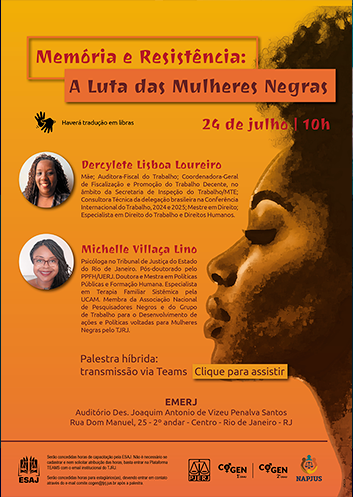 Memória e Resistência: A Luta das Mulheres Negras 24 de julho 10h Haverá tradução em libras. Dercylete Lisboa Loureiro Mãe; Auditora-Fiscal do Trabalho; Coordenadora-Geral de Fiscalização e Promoção do Trabalho Decente, no âmbito da Secretaria de Inspeção do Trabalho/M T E; Consultora Técnica da delegação brasileira na Conferência Internacional do Trabalho, 2024 e 2025; Mestre em Direito; Especialista em Direito do Trabalho e Direitos Humanos. Michelle Villaça Lino Psicóloga no Tribunal de Justiça do Estado do Rio de Janeiro. Pós-doutorado pelo PPFH/UERJ. Doutora e Mestra em Políticas Públicas e Formação Humana. Especialista em Terapia Familiar Sistêmica pela UCAM. Membra da Associação Nacional de Pesquisadores Negros e do Grupo de Trabalho para o Desenvolvimento de ações e Políticas voltadas para Mulheres Negras pelo TJRJ. Palestra híbrida: transmissão via Teams. Clique para assistir. EMERJ Auditório Des. Joaquim Antônio de Vizeu Penalva Santos. Rua Dom Manuel, 25, 2º andar, Centro, Rio de Janeiro, RJ. ESAJ Serão concedidas horas de capacitação pela ESAJ. Não é necessário se cadastrar e nem solicitar atribuição das horas, basta entrar na Plataforma TEAMS com o email institucional do TJRJ. Serão concedidas horas para estagiários(as), devendo entrar em contato através do e-mail comite.cogen@tjrj.jus.br no mesmo dia do evento. PJERJ,  COGEN-1º GRAU,  COGEN-2º GRAU e NAPJUS