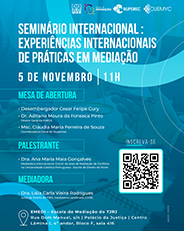 Seminário Internacional: Experiências Internacionais de Práticas em Mediação Data e Horário: 05/11 às 11h.  Mesa de abertura: Desembargador Cesar Felipe Cury - Dr. Adriano Moura da Fonseca Pinto - Diretor Geral da EMEDI -  Palestrante: Dra. Ana Maria Maia Gonçalves- Mediadora internacional, Coord. da área de Mediação de Conflitos na Universidade Católica Portuguesa - Escola de Direito do Porto.  Mediadora: Dra. Lísia Carla Vieira Rodrigues - Juíza de Direito do TJRJ, mediadora certificada ICFML