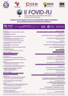 Com fundo branco e detalhes em roxo, que é a cor predominante para os textos e banners, o cartaz apresenta na parte superior central, o título do evento:  II FÓRUM FLUMINENSE DE VIOLÊNCIA DOMÉSTICA E FAMILIAR CONTRA A MULHER – FOVID/RJ: JUSTIÇA COM PERSPECTIVA: INTERSECCIONALIDADE E AÇÕES INTEGRADAS PARA O ENFRENTAMENTO DA VIOLÊNCIA DE GÊNERO. Na parte superior da esquerda para direita, está a logomarca do Fórum Permanente de Violência Doméstica, Familiar e de Gênero da EMERJ, a logomarca do Fórum Fluminense de Violência Doméstica e Familiar contra a Mulher (FOVID), após, a logomarca da Coordenadoria Estadual da Mulher em Situação de Violência Doméstica e Familiar (COEM) do TJRJ, seguida da logomarca do Núcleo de Pesquisa em Gênero, Raça, Etnia da EMERJ e, por fim, no canto superior direito, a logomarca da Escola da Magistratura do Estado do Rio de Janeiro (EMERJ). No final do cartaz, após os expositores, consta informações sobre as horas de estágio concedidas pela OAB/RJ para estudantes de Direito participantes do evento e sobre a possibilidade de concessão de horas de atividade de capacitação pela Escola de Administração Judiciária aos serventuários que participarem do evento, além da informação de serviço de tradução em libras, transmissão via plataforma ZOOM e que as inscrições são gratuitas através do link: www.emerj.tjrj.jus.br - Tema:  II FÓRUM FLUMINENSE DE VIOLÊNCIA DOMÉSTICA E FAMILIAR CONTRA A MULHER – FOVID/RJ  JUSTIÇA COM PERSPECTIVA: INTERSECCIONALIDADE E AÇÕES INTEGRADAS PARA O ENFRENTAMENTO DA VIOLÊNCIA DE GÊNERO  9h – Abertura:  Desembargador do TJRJ Ricardo Rodrigues Cardozo Presidente do TJRJ     Conselheira do CNJ Renata Gil  Juíza de Direito do TJRJ     Desembargador do TJRJ Marco Aurélio Bezerra de Melo  Diretor-Geral da EMERJ   Desembargadora do TJRJ Adriana Ramos de Mello Presidente do Fórum Permanente de Violência Doméstica, Familiar e de Gênero da EMERJ e Coordenadora da Coordenadoria Estadual da Mulher em Situação de Violência Doméstica e Familiar (COEM) do TJRJ     Desembargador do TJRO Álvaro Kalix Ferro Presidente do COCEVID     Juíza de Direito do TJRJ Eunice Haddad  Presidente da AMAERJ  Juíza de Direito do TJSP Teresa Cristina Cabral Santana Presidente do XVI FONAVID   Doutora Heloisa Aguiar  Secretária da Secretaria de Estado da Mulher (SEM-RJ) e Presidente do Conselho Estadual dos Direitos da Mulher do Rio de Janeiro (CEDIM-RJ)   10h às 11h – 1º Painel: AÇÕES INTEGRADAS PARA ENFRENTAR MORTES VIOLENTAS DE MULHERES     Coordenadores (as):  Desembargadora do TJRJ Adriana Ramos de Mello  Juiz de Direito do TJRJ Andrew Francis dos Santos Maciel – Membro da COEM do TJRJ     Painelistas:  Juíza de Direito do TJPE Eunice Maria Batista Prado  Diretora de Aperfeiçoamento Científico da Associação dos Magistrados do Estado de Pernambuco (AMEPE)     Delegado Federal Victor Cesar Carvalho dos Santos  Secretário de Estado de Segurança Pública do Rio de Janeiro (SESP-RJ)     Delegado de Polícia Civil do Distrito Federal Marcelo Zago Gomes Ferreira  Coordenador da Câmara Técnica de Monitoramento de Homicídios e Feminicídios – SSP/DF     11h às 12h – 2º Painel:  A IMPORTÂNCIA DA PERSPECTIVA INTERSECCIONAL PARA GARANTIR O ACESSO À JUSTIÇA     Coordenadoras:  Juíza de Direito do TJRJ Katerine Jatahy Kitsos Nygaard  Vice-Presidente do Fórum Permanente de Violência Doméstica, Familiar e de Gênero da EMERJ e Membra da COEM do TJRJ     Juízas de Direito do TJRJ Elen de Freitas Barbosa  Membra da COEM do TJRJ     Painelistas:  Juíza do Trabalho do TRT da 1ª Região Bárbara Soares Ferrito  Integrante da Comissão Executiva do ENAJUN - Encontro Nacional de Juízas e Juízes Negros (Comissão Anamatra Mulheres)     Assistente Social do TJRJ Soyanni Silva Alves  Especialista em Gênero e Direito pela EMERJ     Psicóloga Uyara Bráz Soares   Especialista em Saúde Mental e Supervisora Clínico – Institucional de Equipes do Deambulatório da RAPS/SMS/RJ   12h às 13h – 3º Painel: MEDIDAS PROTETIVAS DE URGÊNCIA E GARANTIA DE ACESSO À JUSTIÇA  Coordenadoras:  Juíza de Direito do TJRJ Luciana Fiala de Siqueira Carvalho  Membra da COEM do TJRJ     Juíza de Direito do TJRJ Camila Rocha Guerin  Membra da COEM do TJRJ     Painelistas:  Juíza de Direito do TJDFT Luciana Lopes Rocha  Juíza Auxiliar da Presidência do CNJ     Juiz de Direito do TJPE Francisco Tojal Dantas Matos  1º Vice-Presidente do XVI FONAVID     13h às 15h – INTERVALO PARA ALMOÇO        15h às 17h – OFICINAS TEMÁTICAS (APENAS PARA CONVOCADOS (AS))     Grupo 1: MEDIDAS PROTETIVAS DE URGÊNCIA À LUZ DA NOVA LEGISLAÇÃO  Coordenadores (as):  Juíza de Direito do TJRJ Camila Rocha Guerin  Juiz de Direito Cariel Bezerra Patriota  Membro da COEM do TJRJ     Apresentadora do Tema:  Juíza de Direito do TJDFT Luciana Lopes Rocha     Grupo 2: PENAL E PROCESSO PENAL COM PERSPECTIVA DE RAÇA E GÊNERO  Coordenadoras:  Juízas de Direito do TJRJ Elen de Freitas Barbosa  Juíza de Direito do TJRJ Erica Bueno Salgado  Membra da COEM do TJRJ     Apresentador do Tema:  Juiz de Direito do TJPE Francisco Tojal Dantas Matos     Grupo 3: EQUIPES TÉCNICAS – Fluxos de Integração com as Redes de Proteção  Coordenadores (as):  Juíza de Direito do TJRJ Katerine Jatahy Kitsos Nygaard  Juiz de Direito do TJRJ Andrew Francis dos Santos Maciel  Apresentadoras do Tema:  Assistente Social do TJRJ Patrícia Leal  Assistente Social do TJRJ Soyanni Silva Alves  Psicóloga Cristina Fernandes     17h às 18h – ASSEMBLEIA GERAL     18h – Encerramento – EXPOSIÇÃO DA ARTISTA PLÁSTICA ISABELA FRANCISCO     Das 9h às 13h e das 17h às 18h – Local: Plenário Des. Estenio Cantarino Cardozo   (APENAS PARA CONVOCADOS (AS)) Das 15h às 17h – Local: Sala de Aula da EMERJ (Salas 202, 203 e 206)