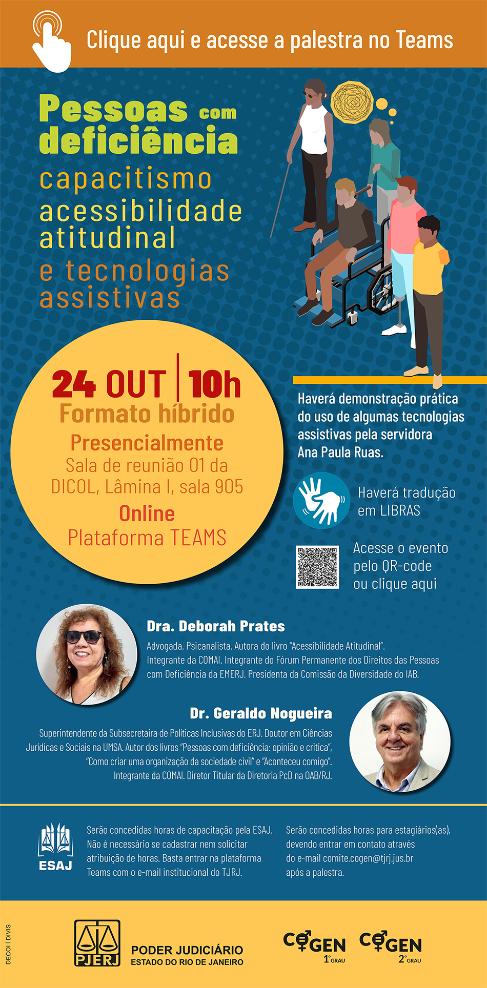  Pessoas com deficiência  capacitismo  acessibilidade  atitudinal  e tecnologias  assistivas  24 OUT | 10h     Formato híbrido  Presencialmente  Sala de reunião 01 da DICOL, Lâmina I, sala 905  Online  Plataforma TEAMS     Dra. Deborah Prates  Advogada. Psicanalista. Autora do livro “Acessibilidade Atitudinal”.  Integrante da COMAI. Integrante do Fórum Permanente dos Direitos das Pessoas com Deficiência da EMERJ. Presidenta da Comissão da Diversidade do IAB.     Dr. Geraldo Nogueira  Superintendente da Subsecretaira de Políticas Inclusivas do ERJ. Doutor em Ciências Jurídicas e Sociais na UMSA. Autor dos livros “Pessoas com deficiência: opinião e critica”, “Como criar uma organização da sociedade civil” e “Aconteceu comigo”.  Integrante da COMAI. Diretor Titular da Diretoria PcD na OAB/RJ.