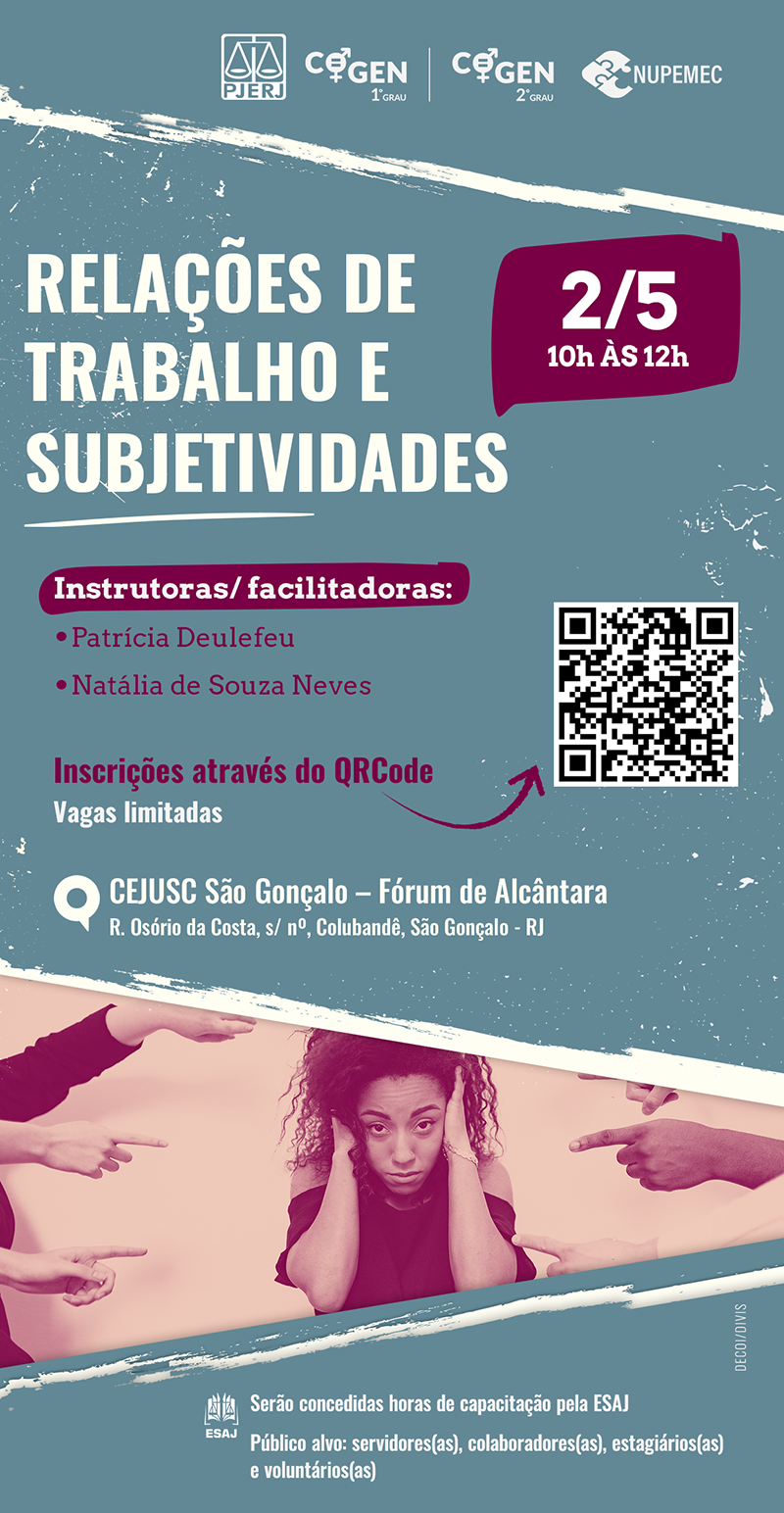  Relações de Trabalho e Subjetividades dia 2 de maio de 2024 Das 10 às 12h  Instrutoras/ facilitadoras: Patrícia Deulefeu e Natália de Souza Neves Local: CEJUSC São Gonçalo – Fórum de Alcântara R. Osório da Costa, s/ nº, Colubandê, São Gonçalo - RJ Vagas limitadas Na imagem há um QRCode para inscrição Serão concedidas horas de capacitação pela ESAJ. Público alvo: servidores(as), colaboradores(as), estagiários (as) e voluntários (as)  cartaz com fundo cinza. No topo, há os logos do PJERJ,COGEN-1º GRAU e COGEN-2º GRAU e NUPEMEC.  No rodapé da imagem há a foto de uma mulher negra acuada e vários dedos apontados para ela.