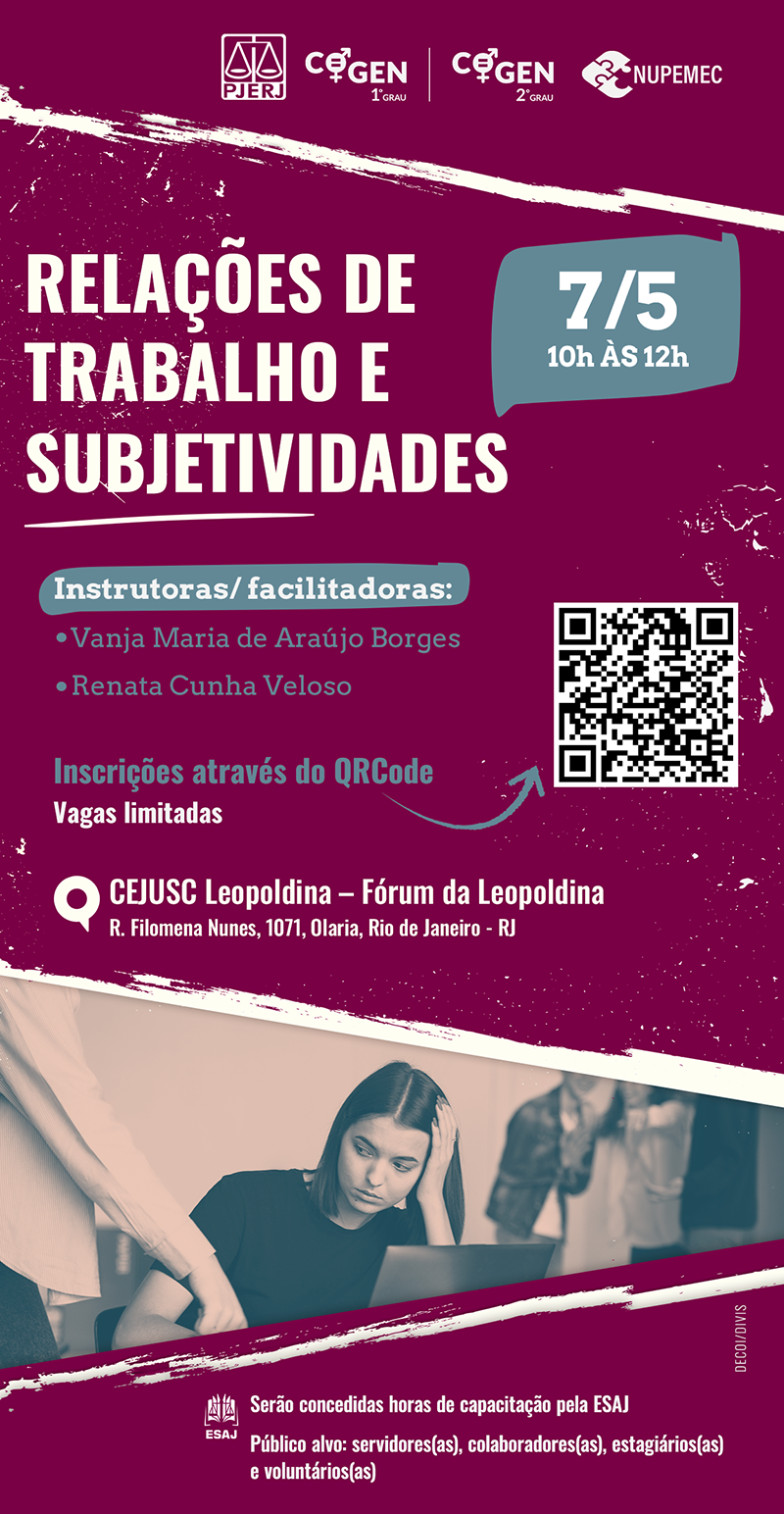 Relações de Trabalho e Subjetividades dia 7 de maio de 2024 Das 10 às 12h  Instrutoras/ facilitadoras: Vanja Maria de Araújo Borges e Renata Cunha Veloso Local: CEJUSC Leopoldina – Fórum da Leopoldina R. Filomena Nunes, 1071, Olaria, Rio de Janeiro - RJ Vagas limitadas Na imagem há um QRCode para inscrição Serão concedidas horas de capacitação pela ESAJ. Público alvo: servidores(as), colaboradores(as), estagiários(as) e voluntários(as)  cartaz com fundo cor de vinho. No topo, há os logos do PJERJ,COGEN-1º GRAU e COGEN-2º GRAU e NUPEMEC.  No rodapé da imagem há a foto de uma mulher branca sentada em frente a um computador e uma outra mulher em pé apontando o dedo para o computador.