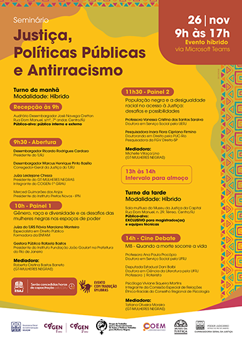 Turno da manhã Modalidade: Híbrido   Recepção às 9h   Auditório Desembargador José Navega Cretton Rua Dom Manuel, s/nº, 7º andar, Centro/RJ Público-alvo: público interno e externo     9h30 - Abertura   Desembargador Ricardo Rodrigues Cardozo Presidente do TJRJ   Desembargador Marcus Henrique Pinto Basílio Corregedor-Geral da Justiça do TJRJ   Juíza Leidejane Chieza Presidente do GT-MULHERES NEGRAS  Integrante do COGEN-1º GRAU   Merced Guimarães dos Anjos Presidente do Instituto Pretos Novos - IPN   10h - Painel 1 Gênero, raça e diversidade e os desafios das mulheres negras nos espaços de poder   Juíza do TJRS Flávia Marciano Monteiro Especialista em Direito Público  Formadora da ENFAM   Gestora Pública Rafaela Bastos Presidente do Instituto Fundação João Goulart na Prefeitura do Rio de Janeiro   Mediadora:  Roberta Cristina Bastos Barreto  (GT-MULHERES NEGRAS)    11h30 - Painel 2 População negra e a desigualdade racial no acesso à Justiça:  desafios e possibilidades   Professora Vanessa Cristina dos Santos Saraiva Doutora em Serviço Social pela UERJ   Pesquisadora Inara Flora Cipriano Firmino  Doutoranda em Direito pela PUC-Rio  Pesquisadora da FGV Direito-SP   Mediadora:  Michelle Villaça Lino  (GT-MULHERES NEGRAS)     13h às 14h Intervalo para almoço     Turno da tarde Modalidade: Híbrido   Sala multiuso do Museu da Justiça da Capital Rua Dom Manuel, n. 29, Térreo, Centro/RJ Público-alvo:  exclusivo para magistrados(as)  e equipes técnicas     14h - Cine Debate M8 - Quando a morte socorre a vida   Professora Ana Paula Procópio Doutora em Serviço Social pela UFRJ   Deputada Estadual Dani Balbi Doutora em Ciência da Literatura pela UFRJ Professora | Roteirista   Psicóloga Viviane Siqueira Martins Integrante da Comissão Especial de Relações Étnico-Raciais do Conselho Regional de Psicologia   Mediadora:  Tatiana Oliveira Moreira  (GT-MULHERES NEGRAS)  Imagem na cor amarela e ocre