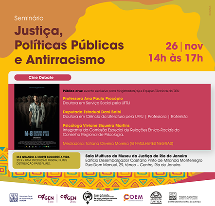 Seminário Justiça, Políticas Públicas e Antirracismo 26 | nov 14h às 17h Cine Debate Público alvo: evento exclusivo para Magistrados(as) e Equipes Técnicas do TJRJ Professora Ana Paula Procópio Doutora em Serviço Social pela UFRJ Deputada Estadual Dani Balbi Doutora em Ciência da Literatura pela UFRJ | Professora | Roteirista M-8 SOCORRE A VIDA Psicóloga Viviane Siqueira Martins Integrante da Comissão Especial de Relações Étnico-Raciais do Conselho Regional de Psicologia. Mediadora: Tatiana Oliveira Moreira (GT-MULHERES NEGRAS) Sala Multiuso do Museu da Justiça do Rio de Janeiro Edifício Desembargador Caetano Pinto de Miranda Montenegro Rua Dom Manuel, 29, térreo - Centro, Rio de Janeiro M-8 QUANDO A MORTE SOCORRE A VIDA-2019 UMA PRODUÇÃO MIGDAL FILMES - DISTRIBUIÇÃO PARIS FILMES Clique e Acesse  Imagem nas cores branca, laranja, amarelo e rosa. Logos:  PJERJ COGEN 1º GRAU COGEN 2º GRAU Grupo de Trabalho para o Desenvolvimento de Ações e Políticas Voltadas para Mulheres Negras COEM Museu da Justiça PJERJ - Corregedoria Geral da Justiça