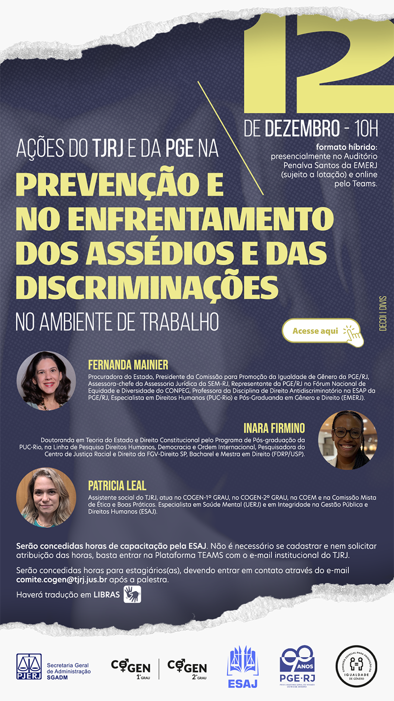 Ações do TJRJ e da PGE na prevenção e no enfrentamento dos assédios e das discriminações no ambiente de trabalho 12 de dezembro, 10 horas Palestrantes Fernanda Mainier Procuradora do Estado, Presidente da Comissão para Promoção da Igualdade de Gênero da PGE/RJ, Assessora-chefe da Assessoria Jurídica da SEM-RJ, Representante da PGE/RJ no Fórum Nacional de Equidade e Diversidade do CONPEG, Professora da Disciplina de Direito Antidiscriminatório na ESAP da PGE/RJ, Especialista em Direitos Humanos (PUC-Rio) e Pós-Graduanda em Gênero e Direito (EMERJ). Inara Firmino Doutoranda em Teoria do Estado e Direito Constitucional pelo Programa de Pós-graduação da PUC-Rio, na Linha de Pesquisa Direitos Humanos, Democracia e Ordem Internacional, Pesquisadora do Centro de Justiça Racial e Direito da FGV-Direito SP, Bacharel e Mestra em Direito (FDRP/USP). Patricia Leal Assistente social do TJRJ, atua no COGEN-1º GRAU, no COGEN-2º GRAU, na COEM e na Comissão Mista de Ética e Boas Práticas. Especialista em Saúde Mental (UERJ) e em Integridade na Gestão Pública e Direitos Humanos (ESAJ). Serão concedidas horas de capacitação pela ESAJ. Não é necessário se cadastrar e nem solicitar atribuição das horas, basta entrar na Plataforma TEAMS com o e-mail institucional do TJRJ. Serão concedidas horas para estagiários(as), devendo entrar em contato através do e-mail comite.cogen@tjrj.jus.br após a palestra. Haverá tradução em LIBRAS Logotipos PEJER, COGEN 1º Grau, COGEN 2º Grau, ESAJ, PGE-RJ e Igualdade de Gênero